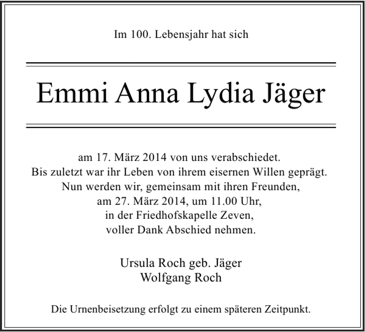 <p>Im 100. Lebensjahr hat sich</p><p>Emmi Anna Lydia Jäger<br />am 17. März 2014 von uns verabschiedet.<br />Bis zuletzt war ihr Leben von ihrem eisernen Willen geprägt.<br />Nun werden wir, gemeinsam mit ihren Freunden,<br />am 27. März 2014, um 11.00 Uhr,<br />in der Friedhofskapelle Zeven,<br />voller Dank Abschied nehmen.</p><p>Ursula Roch geb. Jäger<br />Wolfgang Roch<br />Die Urnenbeisetzung erfolgt zu einem späteren Zeitpunkt.</p>