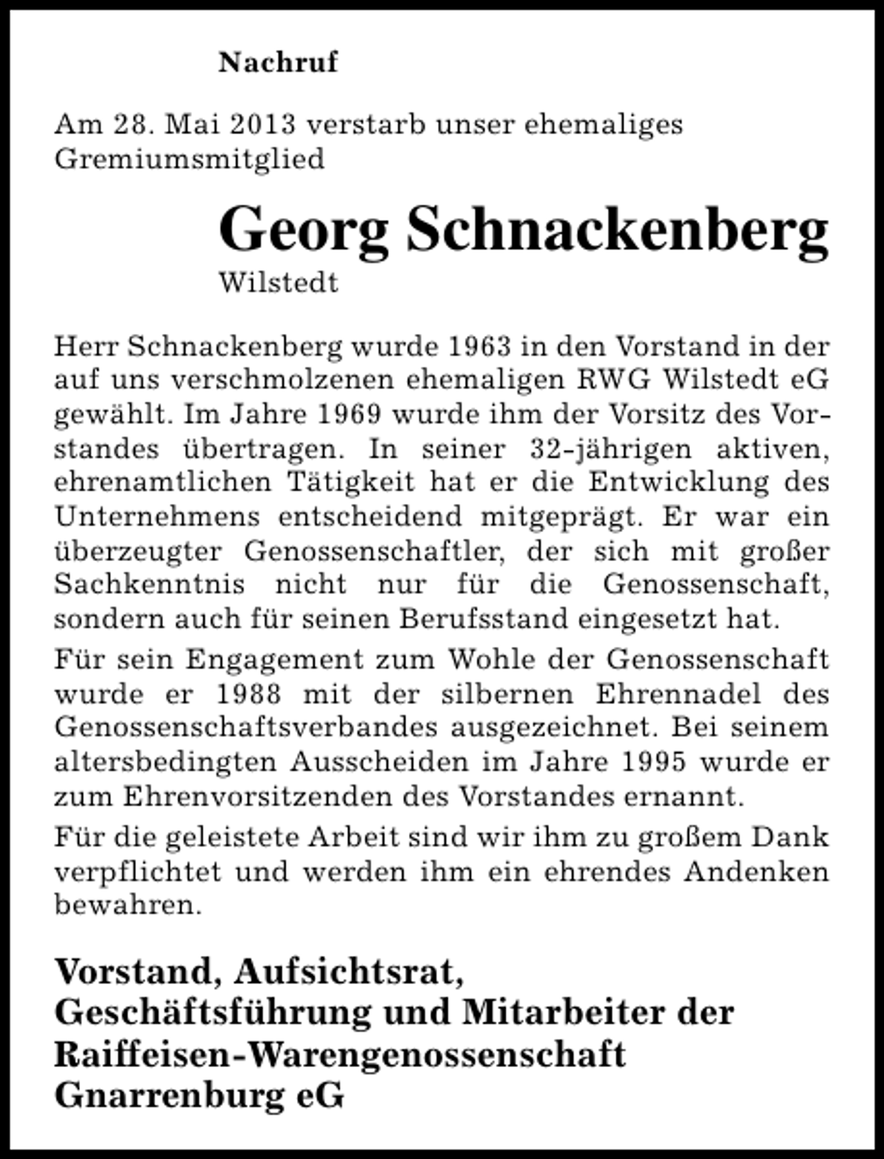 <p>Nachruf<br />Am 28. Mai 2013 verstarb unser ehemaliges<br />Gremiumsmitglied</p><p>Georg Schnackenberg<br />Wilstedt</p><p>Herr Schnackenberg wurde 1963 in den Vorstand in der<br />auf uns verschmolzenen ehemaligen RWG Wilstedt eG<br />gewählt. Im Jahre 1969 wurde ihm der Vorsitz des Vorstandes übertragen. In seiner 32-jährigen aktiven,<br />ehrenamtlichen Tätigkeit hat er die Entwicklung des<br />Unternehmens entscheidend mitgeprägt. Er war ein<br />überzeugter Genossenschaftler, der sich mit großer<br />Sachkenntnis nicht nur für die Genossenschaft,<br />sondern auch für seinen Berufsstand eingesetzt hat.<br />Für sein Engagement zum Wohle der Genossenschaft<br />wurde er 1988 mit der silbernen Ehrennadel des<br />Genossenschaftsverbandes ausgezeichnet. Bei seinem<br />altersbedingten Ausscheiden im Jahre 1995 wurde er<br />zum Ehrenvorsitzenden des Vorstandes ernannt.<br />Für die geleistete Arbeit sind wir ihm zu großem Dank<br />verpflichtet und werden ihm ein ehrendes Andenken<br />bewahren.</p><p>Vorstand, Aufsichtsrat,<br />Geschäftsführung und Mitarbeiter der<br />Raiffeisen-Warengenossenschaft<br />Gnarrenburg eG</p>