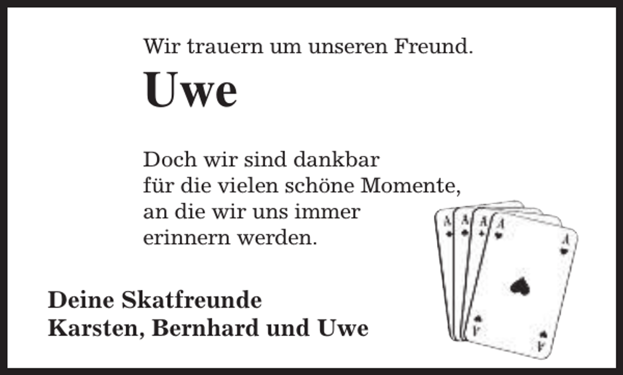 <p>Wir trauern um unseren Freund.</p><p>Uwe</p><p>Doch wir sind dankbar<br />für die vielen schöne Momente,<br />an die wir uns immer<br />erinnern werden.</p><p>Deine Skatfreunde<br />Karsten, Bernhard und Uwe</p>