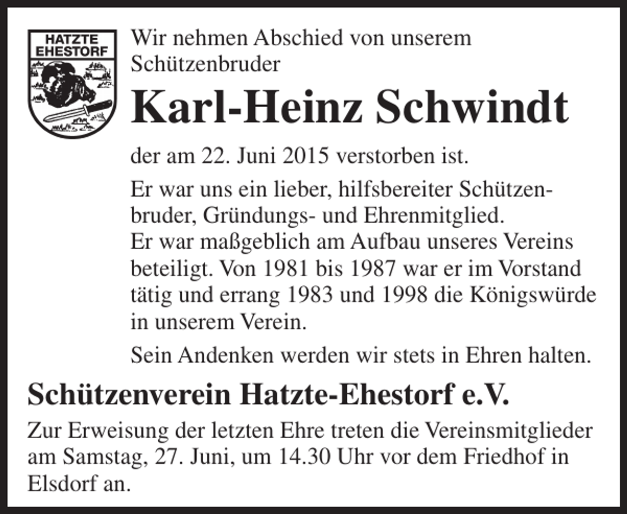 <p>Wir nehmen Abschied von unserem<br />Schützenbruder</p><p>Karl-Heinz Schwindt</p><p>der am 22. Juni 2015 verstorben ist.<br />Er war uns ein lieber, hilfsbereiter Schützen­<br />bruder, Gründungs­ und Ehrenmitglied.<br />Er war maßgeblich am Aufbau unseres Vereins<br />beteiligt. Von 1981 bis 1987 war er im Vorstand<br />tätig und errang 1983 und 1998 die Königswürde<br />in unserem Verein.<br />Sein Andenken werden wir stets in Ehren halten.</p><p>Schützenverein Hatzte-Ehestorf e.V.</p><p>Zur Erweisung der letzten Ehre treten die Vereinsmitglieder<br />am Samstag, 27. Juni, um 14.30 Uhr vor dem Friedhof in<br />Elsdorf an.</p>