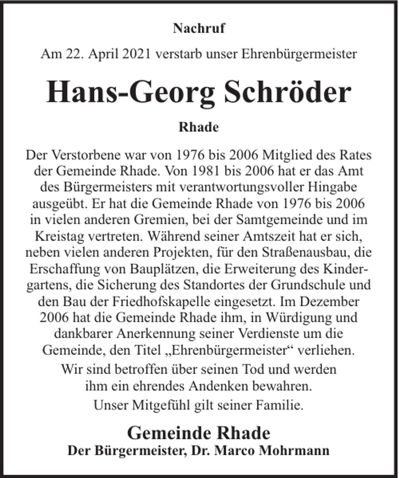 <p>Nachruf<br />Am 22. April 2021 verstarb unser Ehrenbürgermeister</p><p>Hans-Georg Schröder<br />Rhade<br />Der Verstorbene war von 1976 bis 2006 Mitglied des Rates<br />der Gemeinde Rhade. Von 1981 bis 2006 hat er das Amt<br />des Bürgermeisters mit verantwortungsvoller Hingabe<br />ausgeübt. Er hat die Gemeinde Rhade von 1976 bis 2006<br />in vielen anderen Gremien, bei der Samtgemeinde und im<br />Kreistag vertreten. Während seiner Amtszeit hat er sich,<br />neben vielen anderen Projekten, für den Straßenausbau, die<br />Erschaffung von Bauplätzen, die Erweiterung des Kindergartens, die Sicherung des Standortes der Grundschule und<br />den Bau der Friedhofskapelle eingesetzt. Im Dezember<br />2006 hat die Gemeinde Rhade ihm, in Würdigung und<br />dankbarer Anerkennung seiner Verdienste um die<br />Gemeinde, den Titel „Ehrenbürgermeister“ verliehen.<br />Wir sind betroffen über seinen Tod und werden<br />ihm ein ehrendes Andenken bewahren.<br />Unser Mitgefühl gilt seiner Familie.</p><p>Gemeinde Rhade</p><p>Der Bürgermeister, Dr. Marco Mohrmann</p>