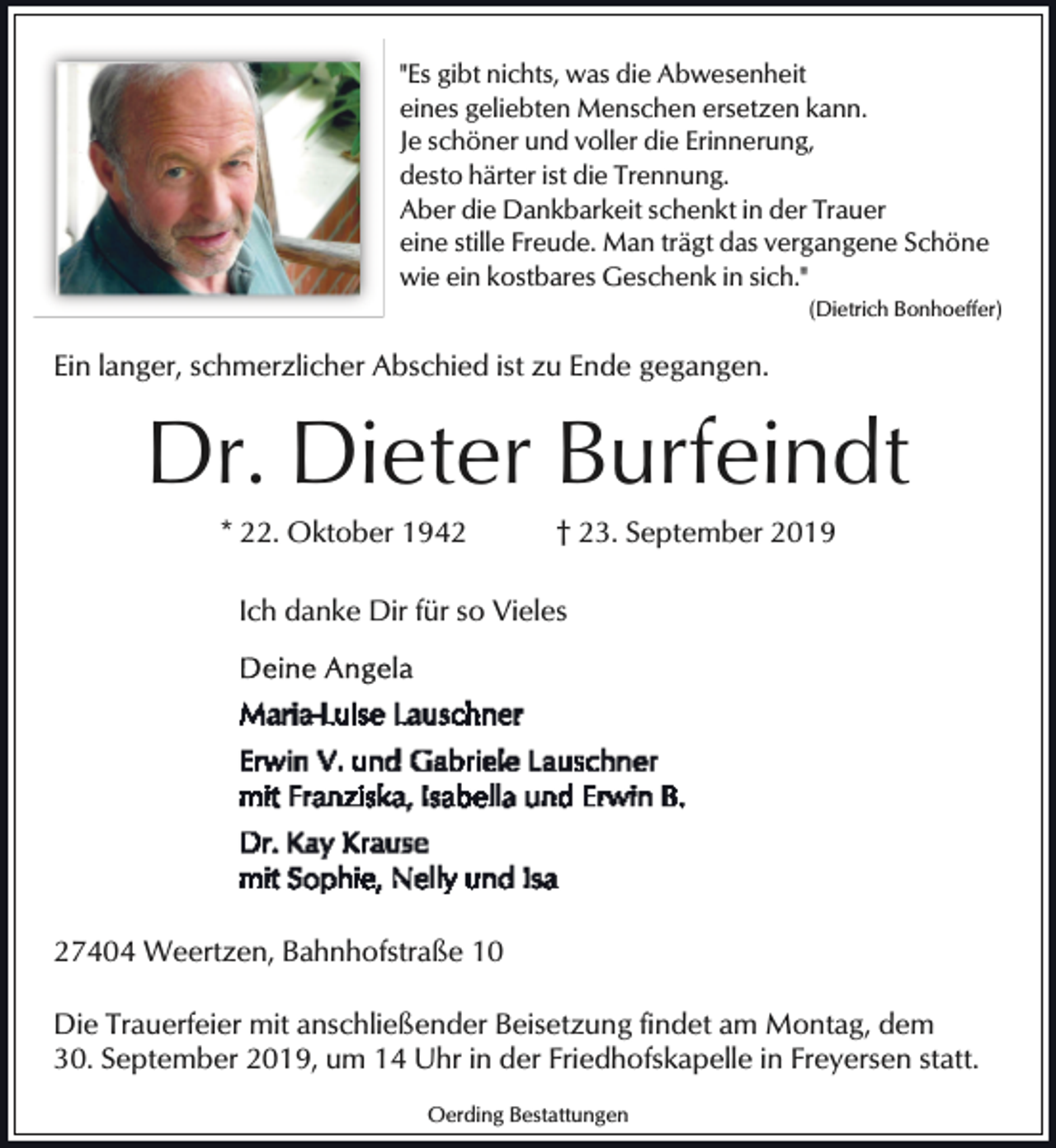<p>"Es gibt nichts, was die Abwesenheit<br />eines geliebten Menschen ersetzen kann.<br />Je schöner und voller die Erinnerung,<br />desto härter ist die Trennung.<br />Aber die Dankbarkeit schenkt in der Trauer<br />eine stille Freude. Man trägt das vergangene Schöne<br />wie ein kostbares Geschenk in sich."<br />(Dietrich Bonhoeffer)</p><p>Ein langer, schmerzlicher Abschied ist zu Ende gegangen.</p><p>Dr. Dieter Burfeindt<br />* 22. Oktober 1942</p><p>† 23. September 2019</p><p>Ich danke Dir für so Vieles</p><p>27404 Weertzen, Bahnhofstraße 10<br />Die Trauerfeier mit anschließender Beisetzung findet am Montag, dem<br />30. September 2019, um 14 Uhr in der Friedhofskapelle in Freyersen statt.<br />Oerding Bestattungen</p>