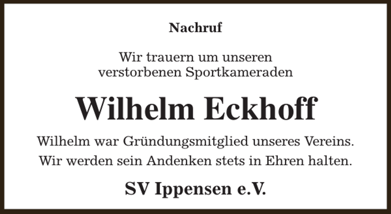 <p>Nachruf<br />Wir trauern um unseren<br />verstorbenen Sportkameraden</p><p>Wilhelm Eckhoff<br />Wilhelm war Gründungsmitglied unseres Vereins.<br />Wir werden sein Andenken stets in Ehren halten.</p><p>SV Ippensen e.V.</p>