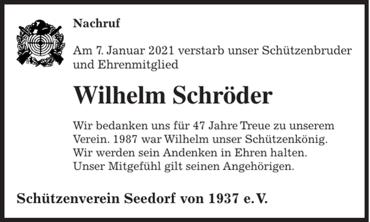 <p>Nachruf<br />Am 7. Januar 2021 verstarb unser Schützenbruder<br />und Ehrenmitglied</p><p>Wilhelm Schröder<br />Wir bedanken uns für 47 Jahre Treue zu unserem<br />Verein. 1987 war Wilhelm unser Schützenkönig.<br />Wir werden sein Andenken in Ehren halten.<br />Unser Mitgefühl gilt seinen Angehörigen.</p><p>Schützenverein Seedorf von 1937 e. V.</p>