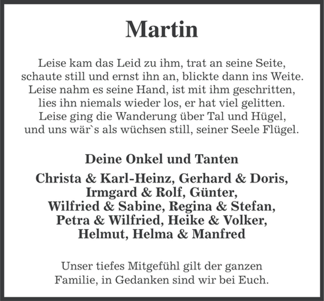 <p>Martin<br />Leise kam das Leid zu ihm, trat an seine Seite,<br />schaute still und ernst ihn an, blickte dann ins Weite.<br />Leise nahm es seine Hand, ist mit ihm geschritten,<br />lies ihn niemals wieder los, er hat viel gelitten.<br />Leise ging die Wanderung über Tal und Hügel,<br />und uns wär`s als wüchsen still, seiner Seele Flügel.</p><p>Deine Onkel und Tanten<br />Christa &amp; Karl-Heinz, Gerhard &amp; Doris,<br />Irmgard &amp; Rolf, Günter,<br />Wilfried &amp; Sabine, Regina &amp; Stefan,<br />Petra &amp; Wilfried, Heike &amp; Volker,<br />Helmut, Helma &amp; Manfred<br />Unser tiefes Mitgefühl gilt der ganzen<br />Familie, in Gedanken sind wir bei Euch.</p>