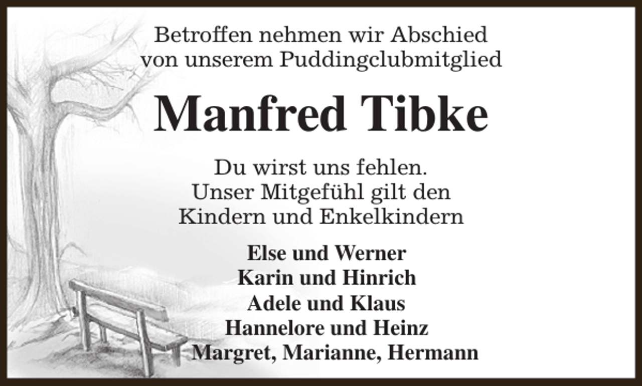 <p>Betroffen nehmen wir Abschied<br />von unserem Puddingclubmitglied</p><p>Manfred Tibke<br />Du wirst uns fehlen.<br />Unser Mitgefühl gilt den<br />Kindern und Enkelkindern<br />Else und Werner<br />Karin und Hinrich<br />Adele und Klaus<br />Hannelore und Heinz<br />Margret, Marianne, Hermann</p>