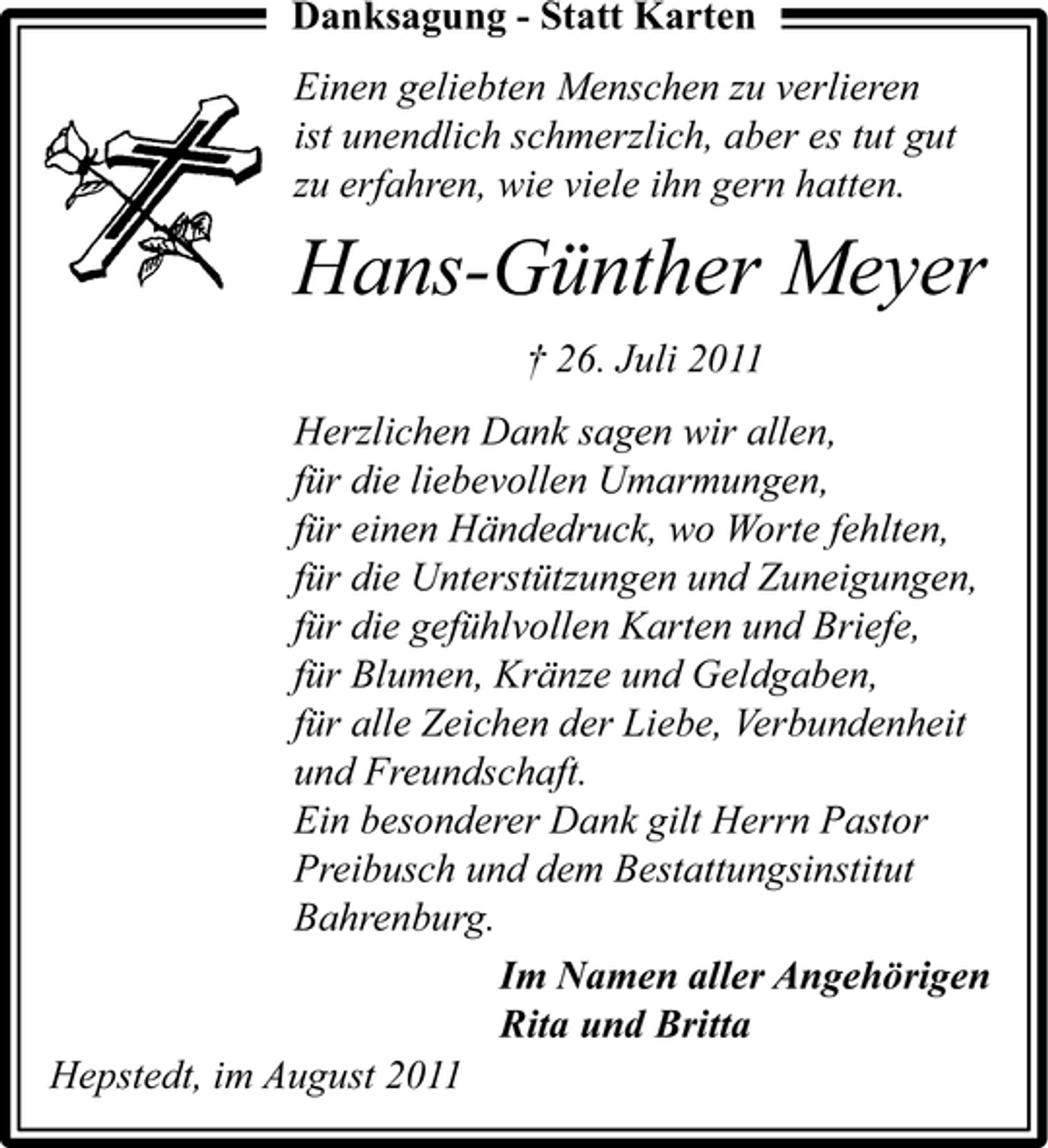 <p>Danksagung - Statt Karten<br />Einen geliebten Menschen zu verlieren<br />ist unendlich schmerzlich, aber es tut gut<br />zu erfahren, wie viele ihn gern hatten.</p><p>Hans-Günther Meyer<br />† 26. Juli 2011<br />Herzlichen Dank sagen wir allen,<br />für die liebevollen Umarmungen,<br />für einen Händedruck, wo Worte fehlten,<br />für die Unterstützungen und Zuneigungen,<br />für die gefühlvollen Karten und Briefe,<br />für Blumen, Kränze und Geldgaben,<br />für alle Zeichen der Liebe, Verbundenheit<br />und Freundschaft.<br />Ein besonderer Dank gilt Herrn Pastor<br />Preibusch und dem Bestattungsinstitut<br />Bahrenburg.<br />Im Namen aller Angehörigen<br />Rita und Britta<br />Hepstedt, im August 2011</p>