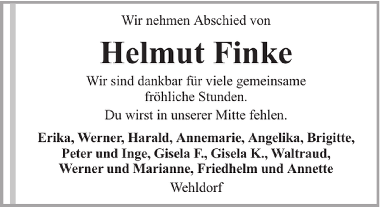 <p>Wir nehmen Abschied von</p><p>Helmut Finke</p><p>Wir sind dankbar für viele gemeinsame<br />fröhliche Stunden.<br />Du wirst in unserer Mitte fehlen.<br />Erika, Werner, Harald, Annemarie, Angelika, Brigitte,<br />Peter und Inge, Gisela F., Gisela K., Waltraud,<br />Werner und Marianne, Friedhelm und Annette<br />Wehldorf</p>