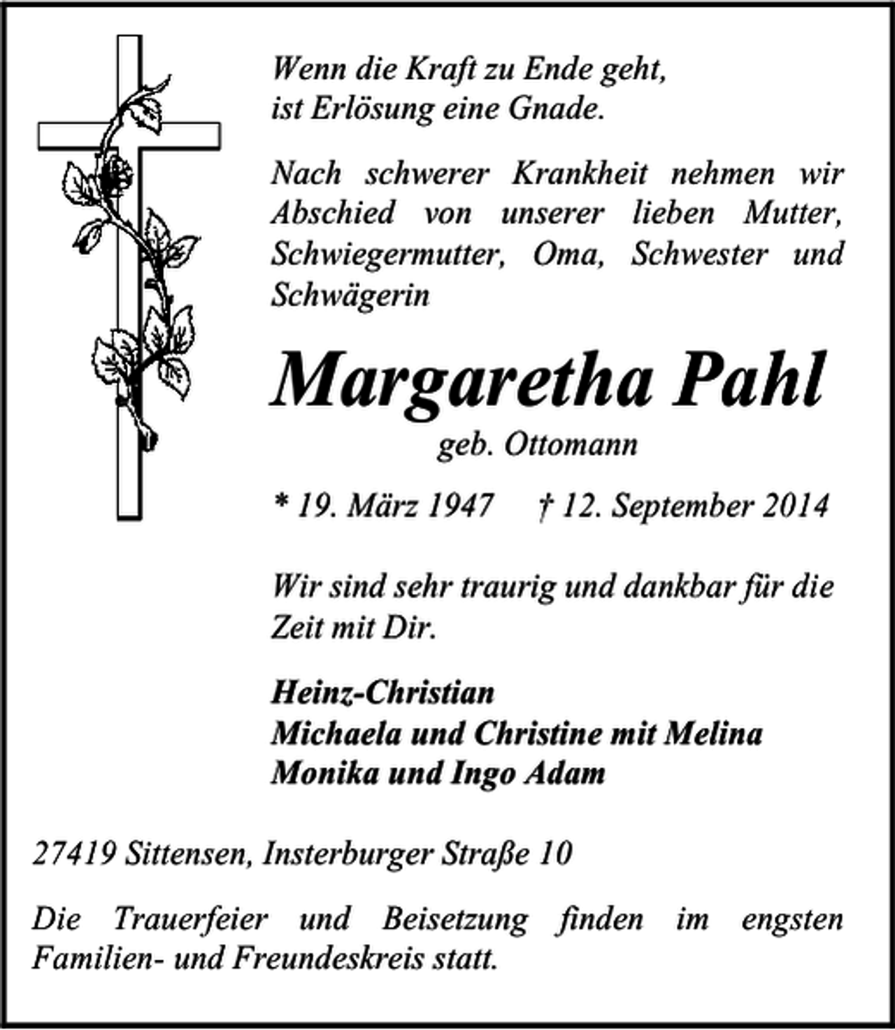 <p>Wenn die Kraft zu Ende geht,<br />ist Erlösung eine Gnade.<br />Nach schwerer Krankheit nehmen wir<br />Abschied von unserer lieben Mutter,<br />Schwiegermutter, Oma, Schwester und<br />Schwägerin</p><p>Margaretha Pahl<br />geb. Ottomann</p><p>* 19. März 1947</p><p>† 12. September 2014</p><p>Wir sind sehr traurig und dankbar für die<br />Zeit mit Dir.<br />Heinz-Christian<br />Michaela und Christine mit Melina<br />Monika und Ingo Adam<br />27419 Sittensen, Insterburger Straße 10<br />Die Trauerfeier und Beisetzung finden im engsten<br />Familien- und Freundeskreis statt.</p>