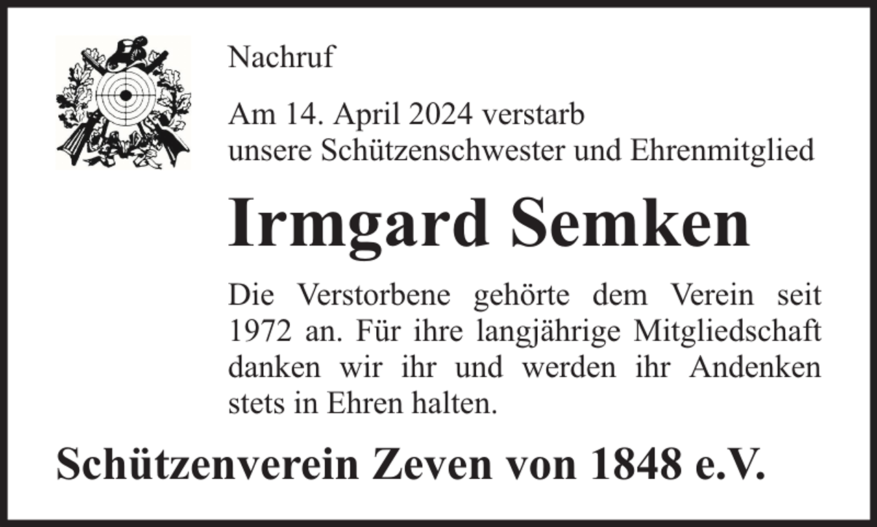 <p>Nachruf<br />Am 14. April 2024 verstarb<br />unsere Schützenschwester und Ehrenmitglied</p><p>Irmgard Semken<br />Die Verstorbene gehörte dem Verein seit<br />1972 an. Für ihre langjährige Mitgliedschaft<br />danken wir ihr und werden ihr Andenken<br />stets in Ehren halten.</p><p>Schützenverein Zeven von 1848 e.V.</p>