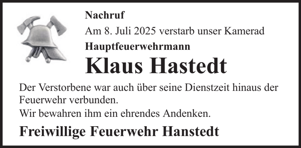 <p>Nachruf<br />Am 8. Juli 2025 verstarb unser Kamerad<br />Hauptfeuerwehrmann</p>
<p>Klaus Hastedt</p>
<p>Der Verstorbene war auch über seine Dienstzeit hinaus der<br />Feuerwehr verbunden.<br />Wir bewahren ihm ein ehrendes Andenken.</p>
<p>Freiwillige Feuerwehr Hanstedt</p>
