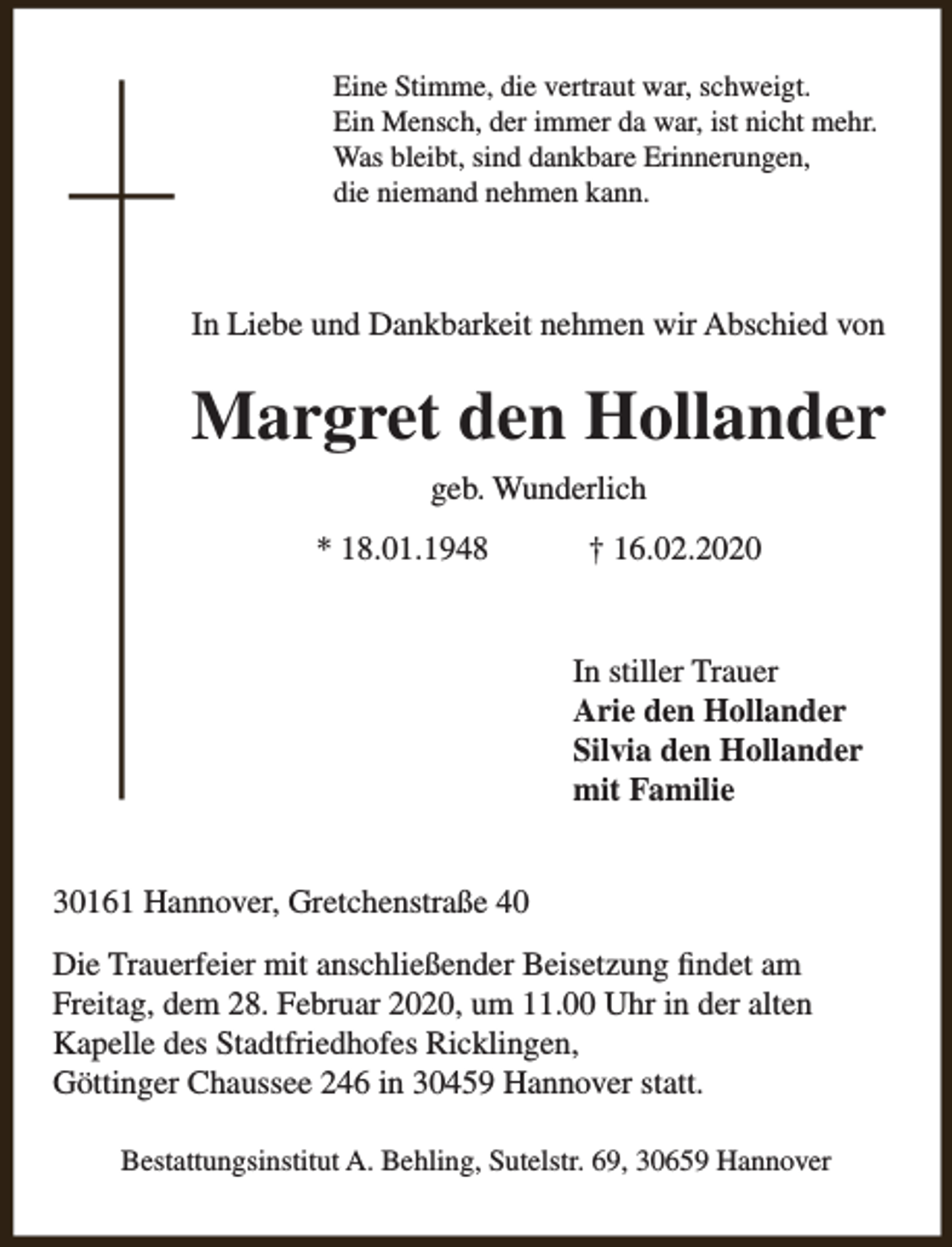 <p>Eine Stimme, die vertraut war, schweigt.<br />Ein Mensch, der immer da war, ist nicht mehr.<br />Was bleibt, sind dankbare Erinnerungen,<br />die niemand nehmen kann.</p><p>In Liebe und Dankbarkeit nehmen wir Abschied von</p><p>Margret den Hollander<br />geb. Wunderlich<br />* 18.01.1948</p><p>† 16.02.2020<br />In stiller Trauer<br />Arie den Hollander<br />Silvia den Hollander<br />mit Familie</p><p>30161 Hannover, Gretchenstraße 40<br />Die Trauerfeier mit anschließender Beisetzung findet am<br />Freitag, dem 28. Februar 2020, um 11.00 Uhr in der alten<br />Kapelle des Stadtfriedhofes Ricklingen,<br />Göttinger Chaussee 246 in 30459 Hannover statt.<br />Bestattungsinstitut A. Behling, Sutelstr. 69, 30659 Hannover</p>