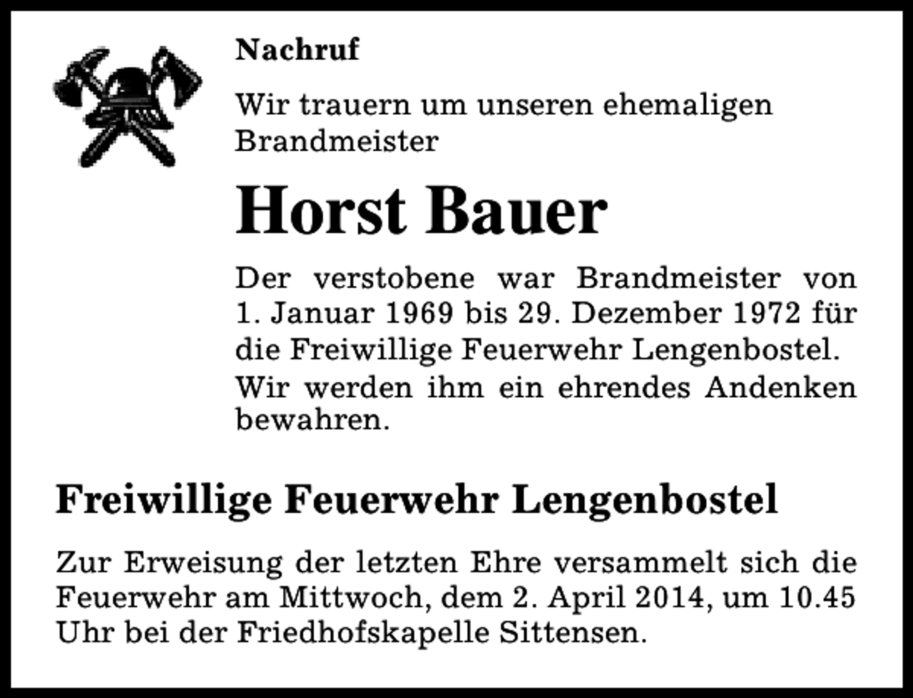 <p>Nachruf<br />Wir trauern um unseren ehemaligen<br />Brandmeister</p><p>Horst Bauer<br />Der verstobene war Brandmeister von<br />1. Januar 1969 bis 29. Dezember 1972 für<br />die Freiwillige Feuerwehr Lengenbostel.<br />Wir werden ihm ein ehrendes Andenken<br />bewahren.</p><p>Freiwillige Feuerwehr Lengenbostel<br />Zur Erweisung der letzten Ehre versammelt sich die<br />Feuerwehr am Mittwoch, dem 2. April 2014, um 10.45<br />Uhr bei der Friedhofskapelle Sittensen.</p>