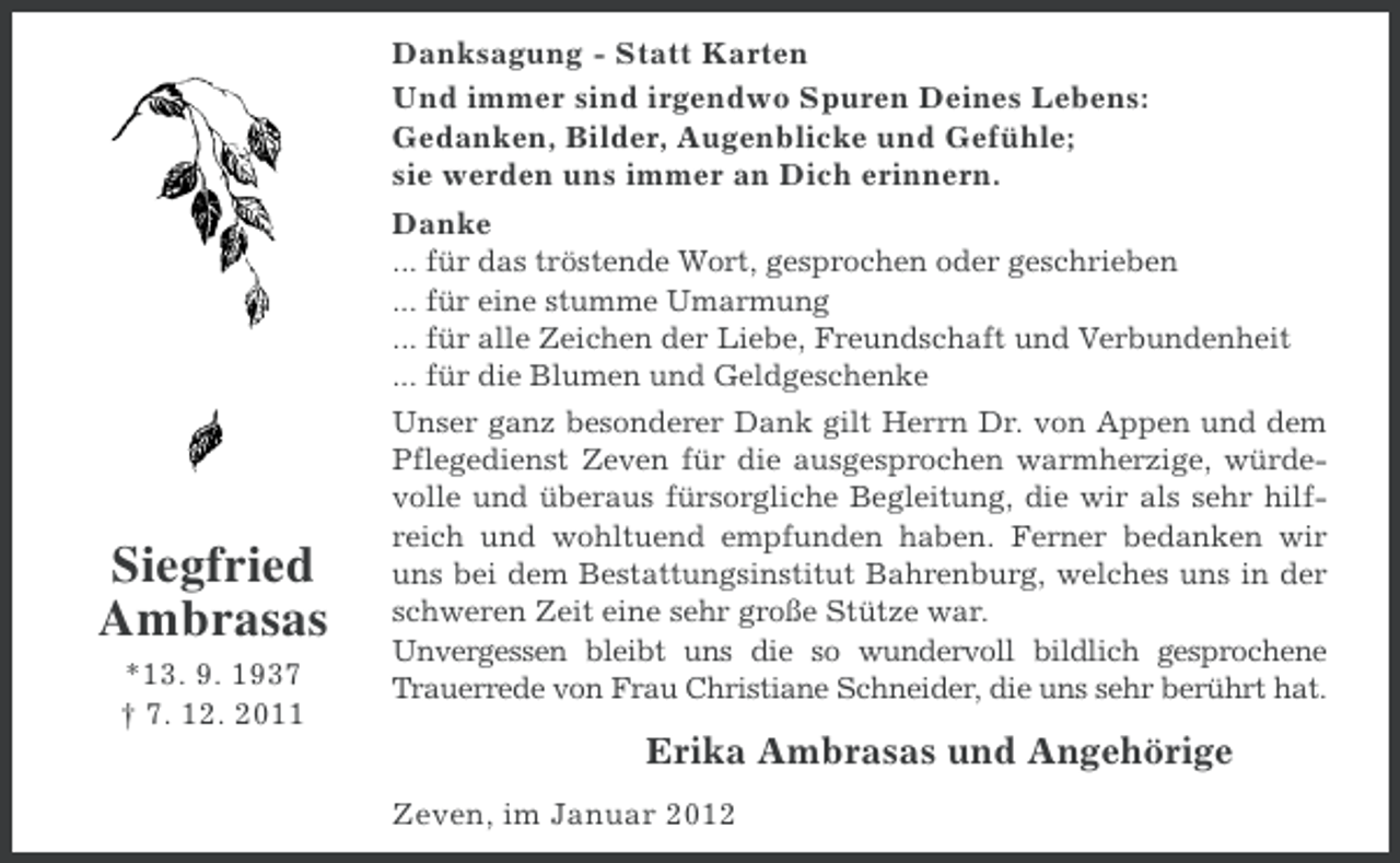 <p>Danksagung - Statt Karten<br />Und immer sind irgendwo Spuren Deines Lebens:<br />Gedanken, Bilder, Augenblicke und Gefühle;<br />sie werden uns immer an Dich erinnern.<br />Danke</p><p>Siegfried<br />Ambrasas<br />*13. 9. 1937<br />† 7. 12. 2011</p><p>... für das tröstende Wort, gesprochen oder geschrieben<br />... für eine stumme Umarmung<br />... für alle Zeichen der Liebe, Freundschaft und Verbundenheit<br />... für die Blumen und Geldgeschenke<br />Unser ganz besonderer Dank gilt Herrn Dr. von Appen und dem<br />Pflegedienst Zeven für die ausgesprochen warmherzige, würdevolle und überaus fürsorgliche Begleitung, die wir als sehr hilfreich und wohltuend empfunden haben. Ferner bedanken wir<br />uns bei dem Bestattungsinstitut Bahrenburg, welches uns in der<br />schweren Zeit eine sehr große Stütze war.<br />Unvergessen bleibt uns die so wundervoll bildlich gesprochene<br />Trauerrede von Frau Christiane Schneider, die uns sehr berührt hat.</p><p>Erika Ambrasas und Angehörige<br />Zeven, im Januar 2012</p>