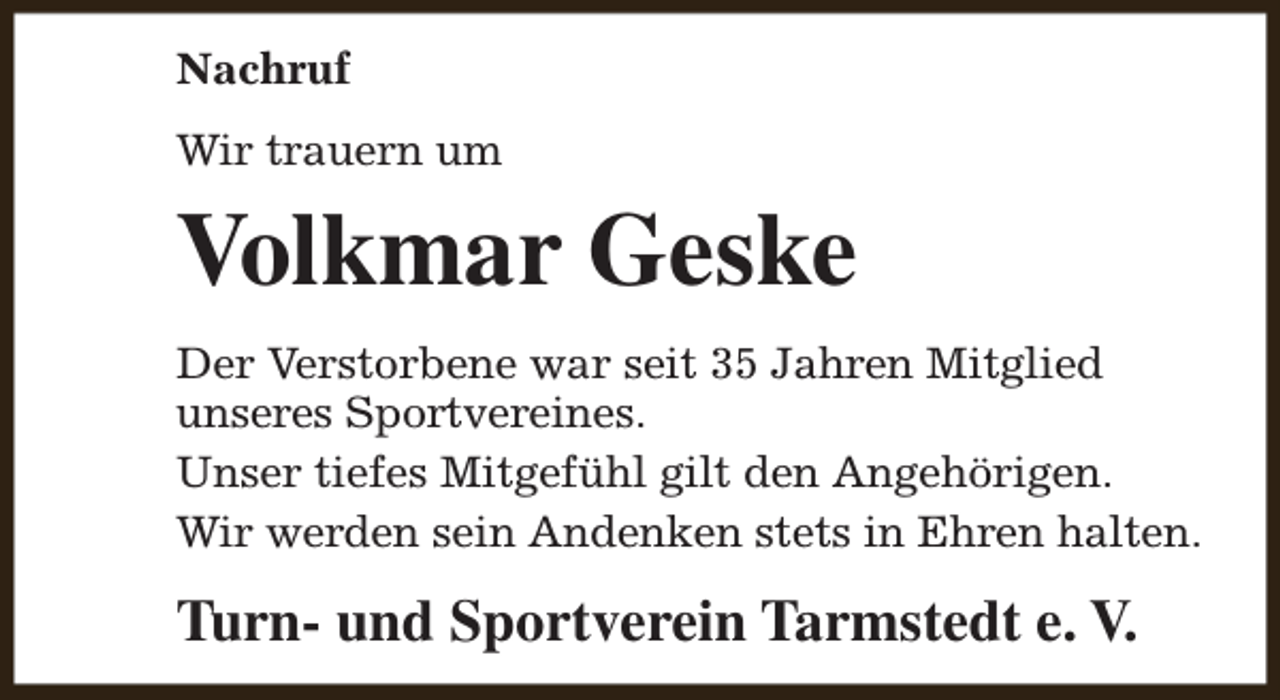 <p>Nachruf<br />Wir trauern um</p><p>Volkmar Geske<br />Der Verstorbene war seit 35 Jahren Mitglied<br />unseres Sportvereines.<br />Unser tiefes Mitgefühl gilt den Angehörigen.<br />Wir werden sein Andenken stets in Ehren halten.</p><p>Turn- und Sportverein Tarmstedt e. V.</p>