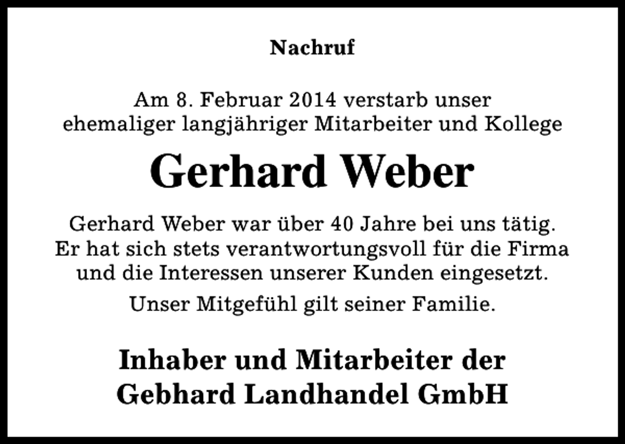 <p>Nachruf<br />Am 8. Februar 2014 verstarb unser<br />ehemaliger langjähriger Mitarbeiter und Kollege</p><p>Gerhard Weber<br />Gerhard Weber war über 40 Jahre bei uns tätig.<br />Er hat sich stets verantwortungsvoll für die Firma<br />und die Interessen unserer Kunden eingesetzt.<br />Unser Mitgefühl gilt seiner Familie.</p><p>Inhaber und Mitarbeiter der<br />Gebhard Landhandel GmbH</p>