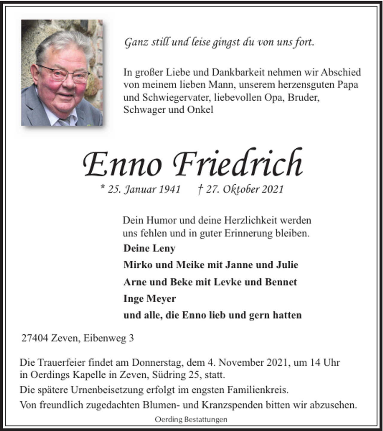 <p>Ganz still und leise gingst du von uns fort.<br />In großer Liebe und Dankbarkeit nehmen wir Abschied<br />von meinem lieben Mann, unserem herzensguten Papa<br />und Schwiegervater, liebevollen Opa, Bruder,<br />Schwager und Onkel</p><p>Enno Friedrich<br />* 25. Januar 1941</p><p>† 27. Oktober 2021</p><p>Dein Humor und deine Herzlichkeit werden<br />uns fehlen und in guter Erinnerung bleiben.<br />Deine Leny<br />Mirko und Meike mit Janne und Julie<br />Arne und Beke mit Levke und Bennet<br />Inge Meyer<br />und alle, die Enno lieb und gern hatten<br />27404 Zeven, Eibenweg 3<br />Die Trauerfeier findet am Donnerstag, dem 4. November 2021, um 14 Uhr<br />in Oerdings Kapelle in Zeven, Südring 25, statt.<br />Die spätere Urnenbeisetzung erfolgt im engsten Familienkreis.<br />Von freundlich zugedachten Blumen- und Kranzspenden bitten wir abzusehen.<br />Oerding Bestattungen</p>