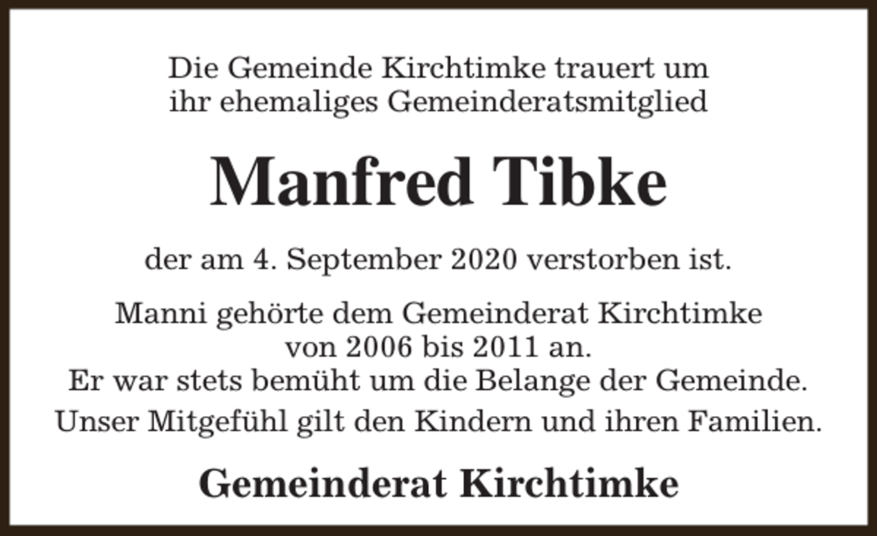 <p>Die Gemeinde Kirchtimke trauert um<br />ihr ehemaliges Gemeinderatsmitglied</p><p>Manfred Tibke<br />der am 4. September 2020 verstorben ist.<br />Manni gehörte dem Gemeinderat Kirchtimke<br />von 2006 bis 2011 an.<br />Er war stets bemüht um die Belange der Gemeinde.<br />Unser Mitgefühl gilt den Kindern und ihren Familien.</p><p>Gemeinderat Kirchtimke</p>