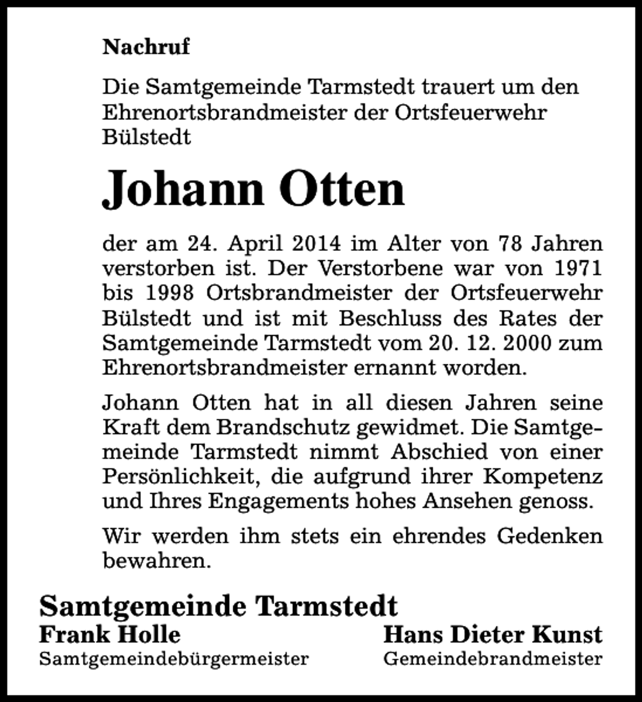 <p>Nachruf<br />Die Samtgemeinde Tarmstedt trauert um den<br />Ehrenortsbrandmeister der Ortsfeuerwehr<br />Bülstedt</p><p>Johann Otten<br />der am 24. April 2014 im Alter von 78 Jahren<br />verstorben ist. Der Verstorbene war von 1971<br />bis 1998 Ortsbrandmeister der Ortsfeuerwehr<br />Bülstedt und ist mit Beschluss des Rates der<br />Samtgemeinde Tarmstedt vom 20. 12. 2000 zum<br />Ehrenortsbrandmeister ernannt worden.<br />Johann Otten hat in all diesen Jahren seine<br />Kraft dem Brandschutz gewidmet. Die Samtgemeinde Tarmstedt nimmt Abschied von einer<br />Persönlichkeit, die aufgrund ihrer Kompetenz<br />und Ihres Engagements hohes Ansehen genoss.<br />Wir werden ihm stets ein ehrendes Gedenken<br />bewahren.</p><p>Samtgemeinde Tarmstedt<br />Frank Holle</p><p>Samtgemeindebürgermeister</p><p>Hans Dieter Kunst</p><p>Gemeindebrandmeister</p>