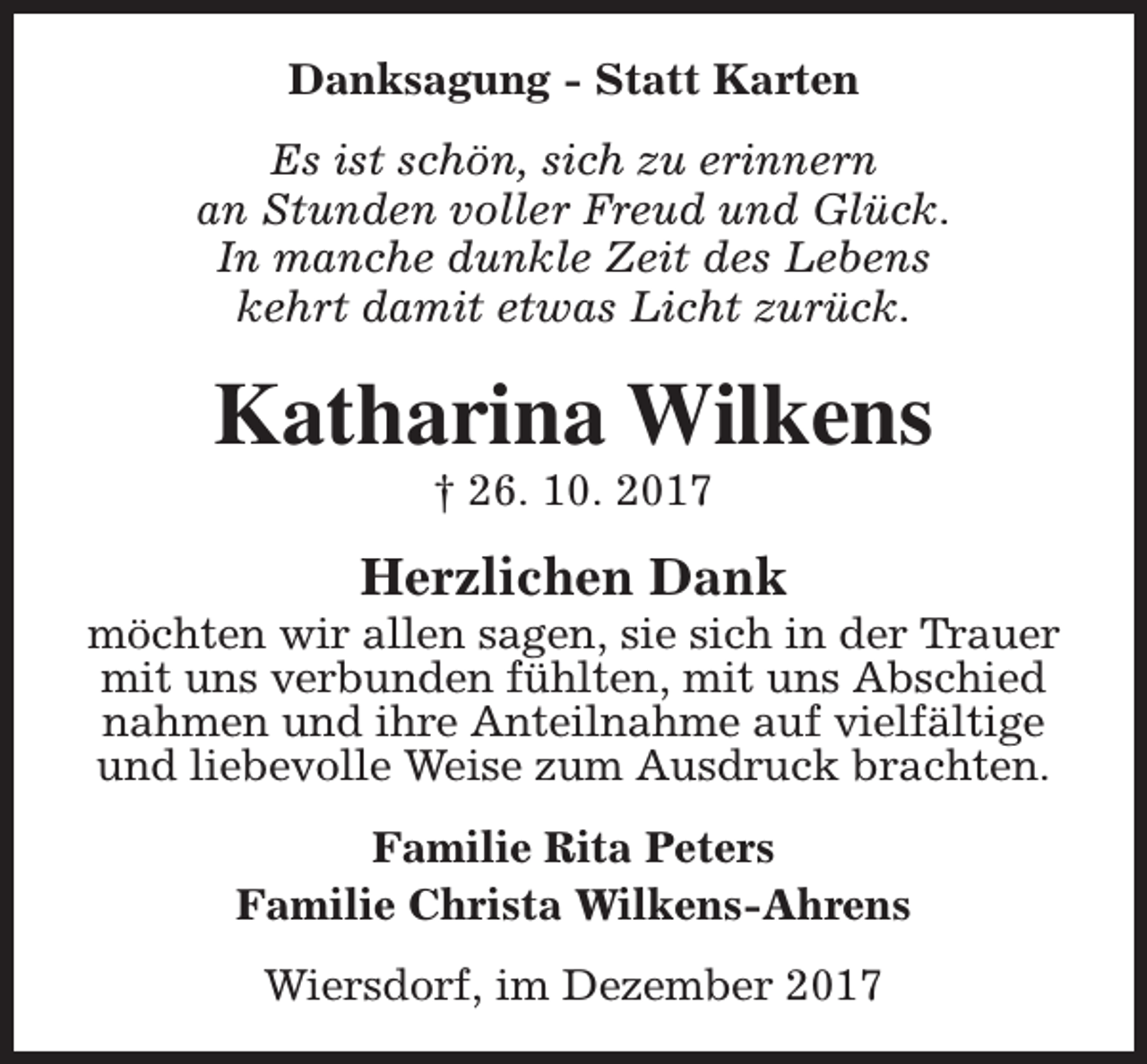 <p>Danksagung - Statt Karten<br />Es ist schön, sich zu erinnern<br />an Stunden voller Freud und Glück.<br />In manche dunkle Zeit des Lebens<br />kehrt damit etwas Licht zurück.</p><p>Katharina Wilkens<br />† 26. 10. 2017</p><p>Herzlichen Dank</p><p>möchten wir allen sagen, sie sich in der Trauer<br />mit uns verbunden fühlten, mit uns Abschied<br />nahmen und ihre Anteilnahme auf vielfältige<br />und liebevolle Weise zum Ausdruck brachten.<br />Familie Rita Peters<br />Familie Christa Wilkens-Ahrens<br />Wiersdorf, im Dezember 2017</p>