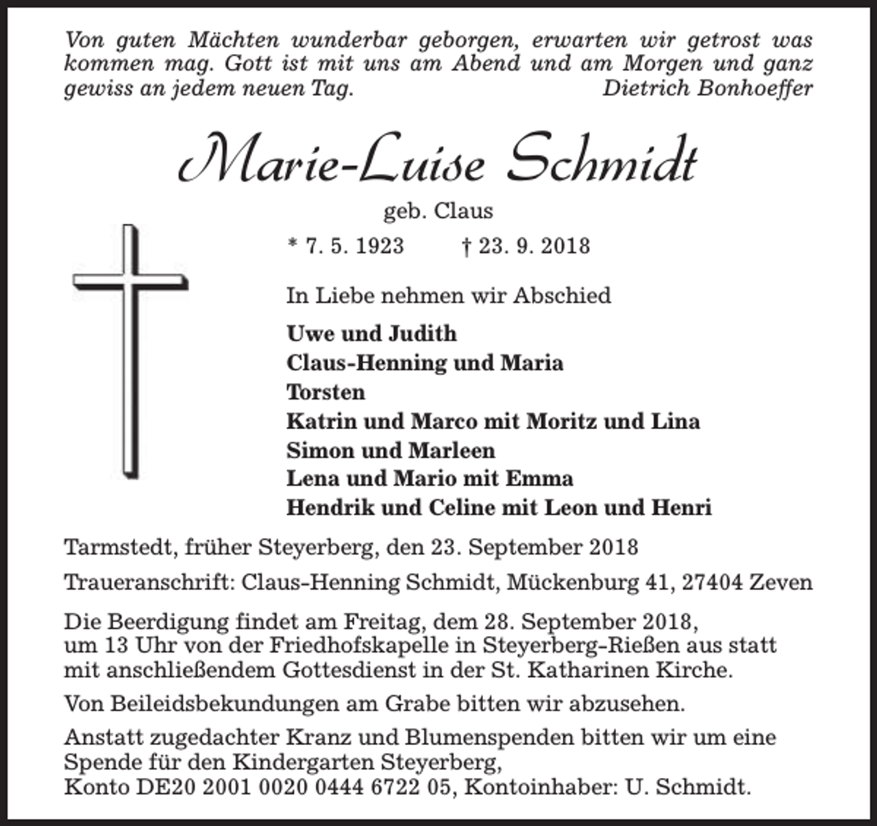 <p>Von guten Mächten wunderbar geborgen, erwarten wir getrost was<br />kommen mag. Gott ist mit uns am Abend und am Morgen und ganz<br />gewiss an jedem neuen Tag.<br />Dietrich Bonhoeffer</p><p>Marie-Luise Schmidt<br />geb. Claus</p><p>* 7. 5. 1923</p><p>† 23. 9. 2018</p><p>In Liebe nehmen wir Abschied<br />Uwe und Judith<br />Claus-Henning und Maria<br />Torsten<br />Katrin und Marco mit Moritz und Lina<br />Simon und Marleen<br />Lena und Mario mit Emma<br />Hendrik und Celine mit Leon und Henri<br />Tarmstedt, früher Steyerberg, den 23. September 2018<br />Traueranschrift: Claus-Henning Schmidt, Mückenburg 41, 27404 Zeven<br />Die Beerdigung findet am Freitag, dem 28. September 2018,<br />um 13 Uhr von der Friedhofskapelle in Steyerberg-Rießen aus statt<br />mit anschließendem Gottesdienst in der St. Katharinen Kirche.<br />Von Beileidsbekundungen am Grabe bitten wir abzusehen.<br />Anstatt zugedachter Kranz und Blumenspenden bitten wir um eine<br />Spende für den Kindergarten Steyerberg,<br />Konto DE01 002444 6722 05, Kontoinhaber: U. Schmidt.</p>