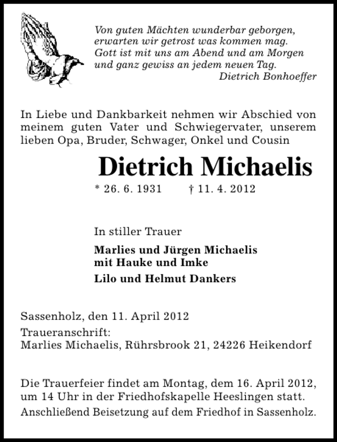 <p>Von guten Mächten wunderbar geborgen,<br />erwarten wir getrost was kommen mag.<br />Gott ist mit uns am Abend und am Morgen<br />und ganz gewiss an jedem neuen Tag.<br />Dietrich Bonhoeffer</p><p>In Liebe und Dankbarkeit nehmen wir Abschied von<br />meinem guten Vater und Schwiegervater, unserem<br />lieben Opa, Bruder, Schwager, Onkel und Cousin</p><p>Dietrich Michaelis</p><p>* 26. 6. 1931</p><p>† 11. 4. 2012</p><p>In stiller Trauer<br />Marlies und Jürgen Michaelis<br />mit Hauke und Imke<br />Lilo und Helmut Dankers<br />Sassenholz, den 11. April 2012<br />Traueranschrift:<br />Marlies Michaelis, Rührsbrook 21, 24226 Heikendorf<br />Die Trauerfeier findet am Montag, dem 16. April 2012,<br />um 14 Uhr in der Friedhofskapelle Heeslingen statt.<br />Anschließend Beisetzung auf dem Friedhof in Sassenholz.</p>