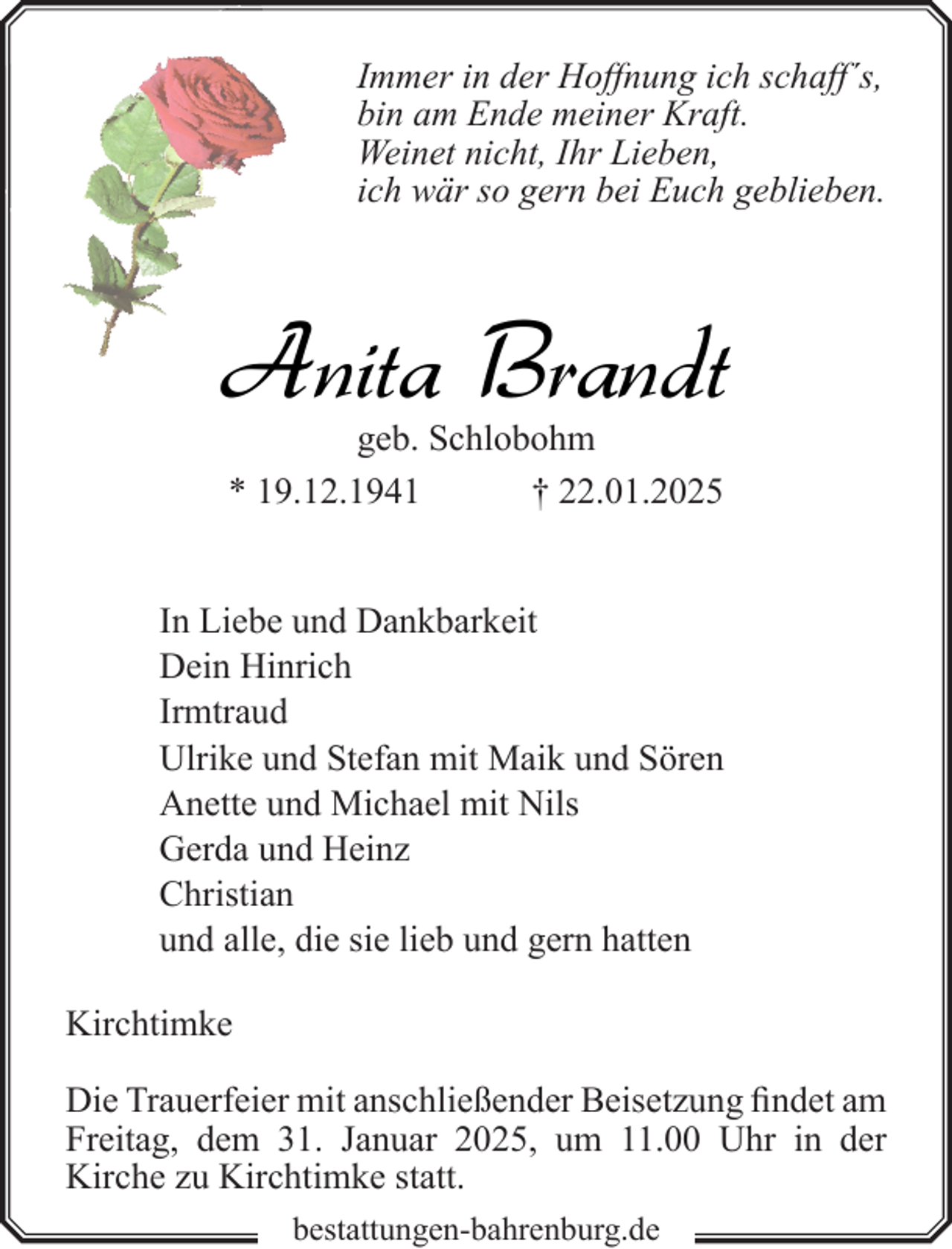 <p>Immer in der Hoffnung ich schaff´s,<br />bin am Ende meiner Kraft.<br />Weinet nicht, Ihr Lieben,<br />ich wär so gern bei Euch geblieben.</p><p>Anita Brandt<br />geb. Schlobohm<br />* 19.12.1941<br />† 22.01.2025</p><p>In Liebe und Dankbarkeit<br />Dein Hinrich<br />Irmtraud<br />Ulrike und Stefan mit Maik und Sören<br />Anette und Michael mit Nils<br />Gerda und Heinz<br />Christian<br />und alle, die sie lieb und gern hatten<br />Kirchtimke<br />Die Trauerfeier mit anschließender Beisetzung findet am<br />Freitag, dem 31. Januar 2025, um 11.00 Uhr in der<br />Kirche zu Kirchtimke statt.<br />bestattungen-bahrenburg.de</p>