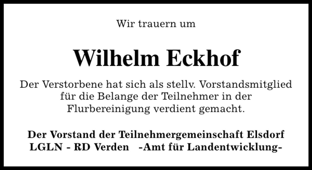 <p>Wir trauern um</p><p>Wilhelm Eckhof<br />Der Verstorbene hat sich als stellv. Vorstandsmitglied<br />für die Belange der Teilnehmer in der<br />Flurbereinigung verdient gemacht.<br />Der Vorstand der Teilnehmergemeinschaft Elsdorf<br />LGLN - RD Verden -Amt für Landentwicklung-</p>