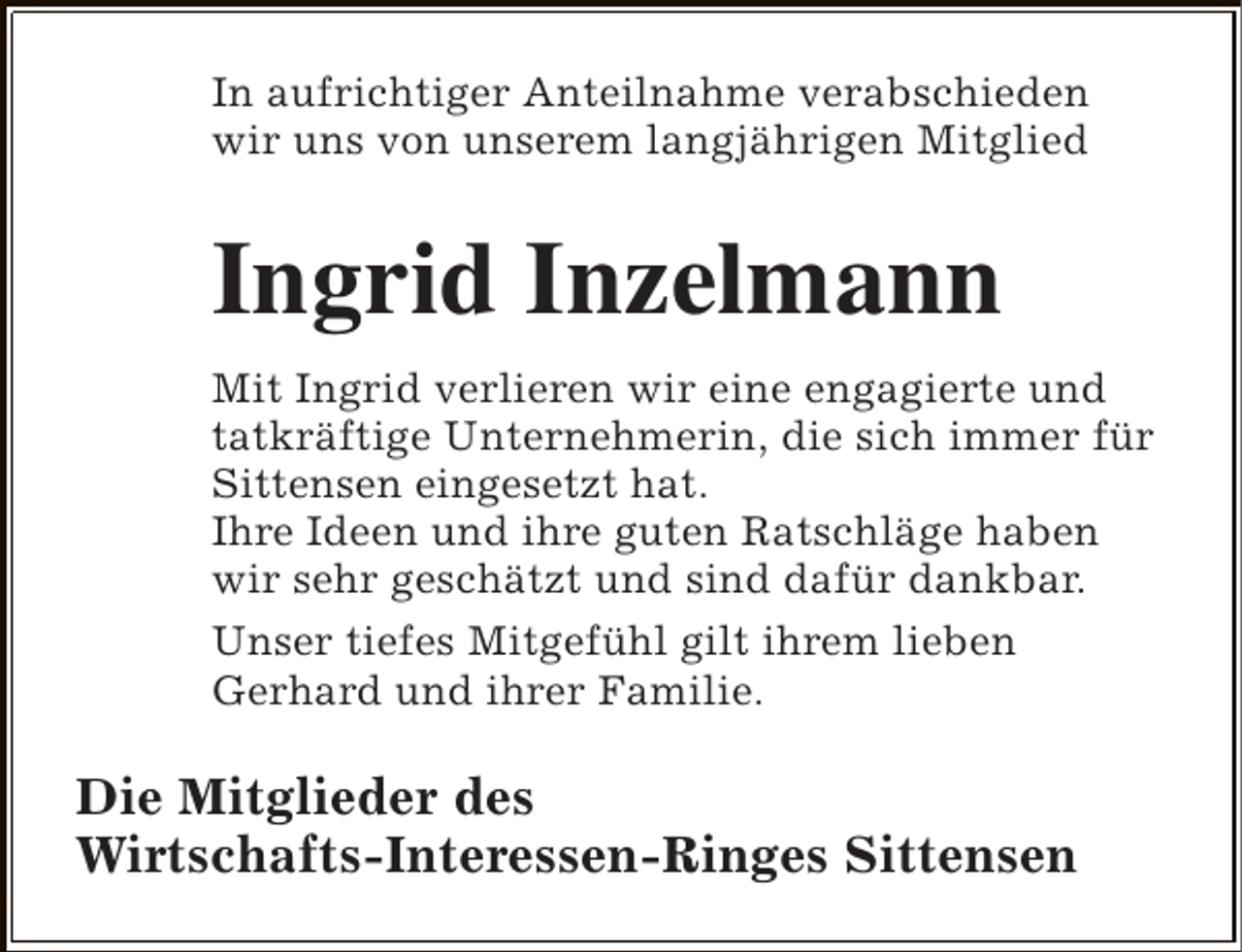 <p>In aufrichtiger Anteilnahme verabschieden<br />wir uns von unserem langjährigen Mitglied</p><p>Ingrid Inzelmann<br />Mit Ingrid verlieren wir eine engagierte und<br />tatkräftige Unternehmerin, die sich immer für<br />Sittensen eingesetzt hat.<br />Ihre Ideen und ihre guten Ratschläge haben<br />wir sehr geschätzt und sind dafür dankbar.<br />Unser tiefes Mitgefühl gilt ihrem lieben<br />Gerhard und ihrer Familie.</p><p>Die Mitglieder des<br />Wirtschafts-Interessen-Ringes Sittensen</p>