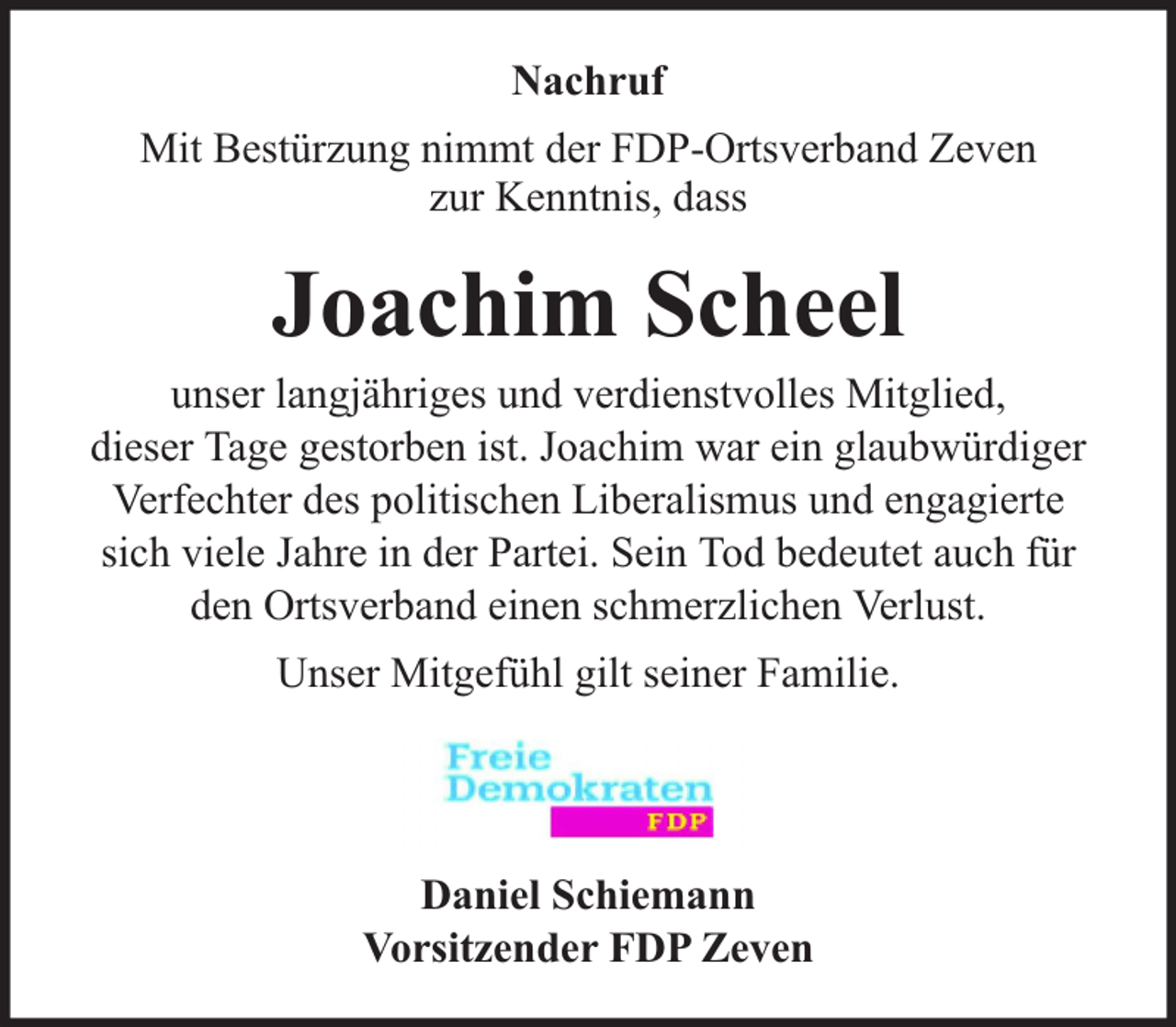 <p>Nachruf<br />Mit Bestürzung nimmt der FDP-Ortsverband Zeven<br />zur Kenntnis, dass</p><p>Joachim Scheel</p><p>unser langjähriges und verdienstvolles Mitglied,<br />dieser Tage gestorben ist. Joachim war ein glaubwürdiger<br />Verfechter des politischen Liberalismus und engagierte<br />sich viele Jahre in der Partei. Sein Tod bedeutet auch für<br />den Ortsverband einen schmerzlichen Verlust.<br />Unser Mitgefühl gilt seiner Familie.</p><p>Daniel Schiemann<br />Vorsitzender FDP Zeven</p>