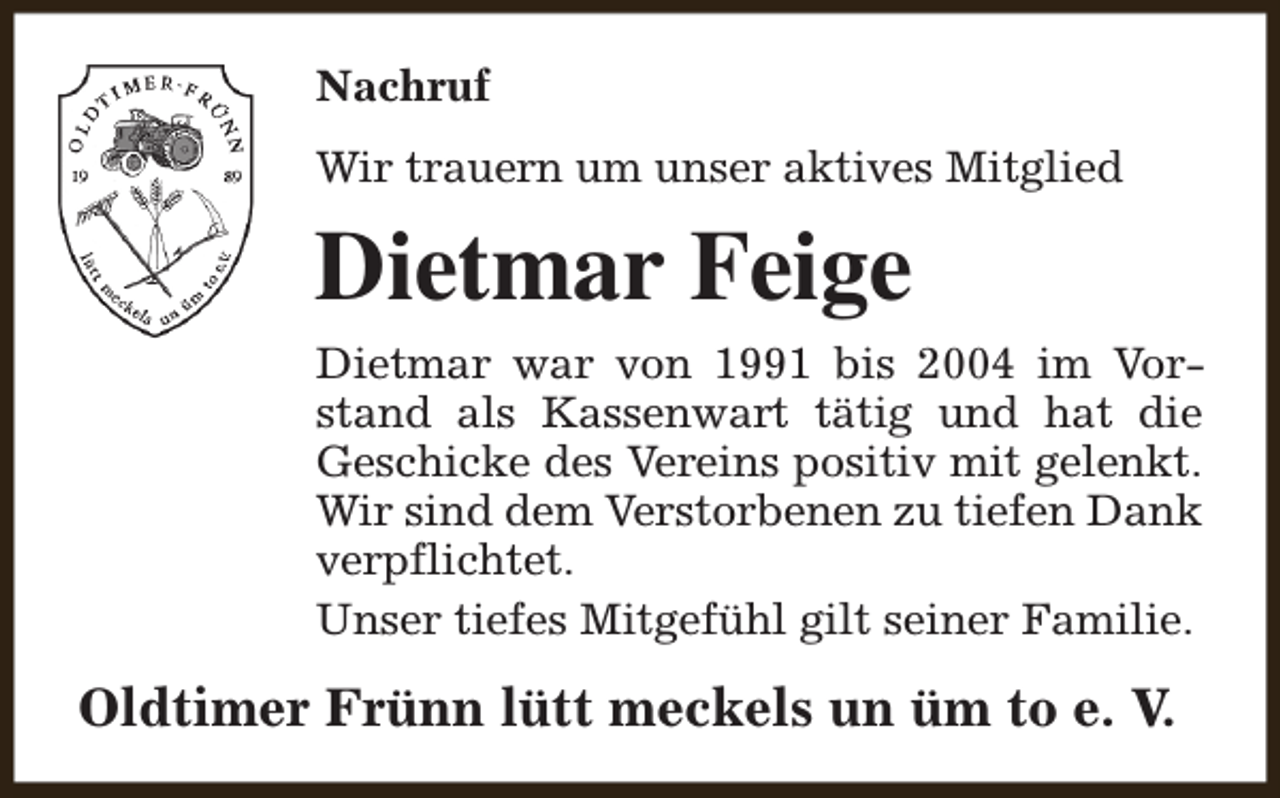 <p>Nachruf<br />Wir trauern um unser aktives Mitglied</p><p>Dietmar Feige<br />Dietmar war von 1991 bis 2004 im Vorstand als Kassenwart tätig und hat die<br />Geschicke des Vereins positiv mit gelenkt.<br />Wir sind dem Verstorbenen zu tiefen Dank<br />verpflichtet.<br />Unser tiefes Mitgefühl gilt seiner Familie.</p><p>Oldtimer Frünn lütt meckels un üm to e. V.</p>