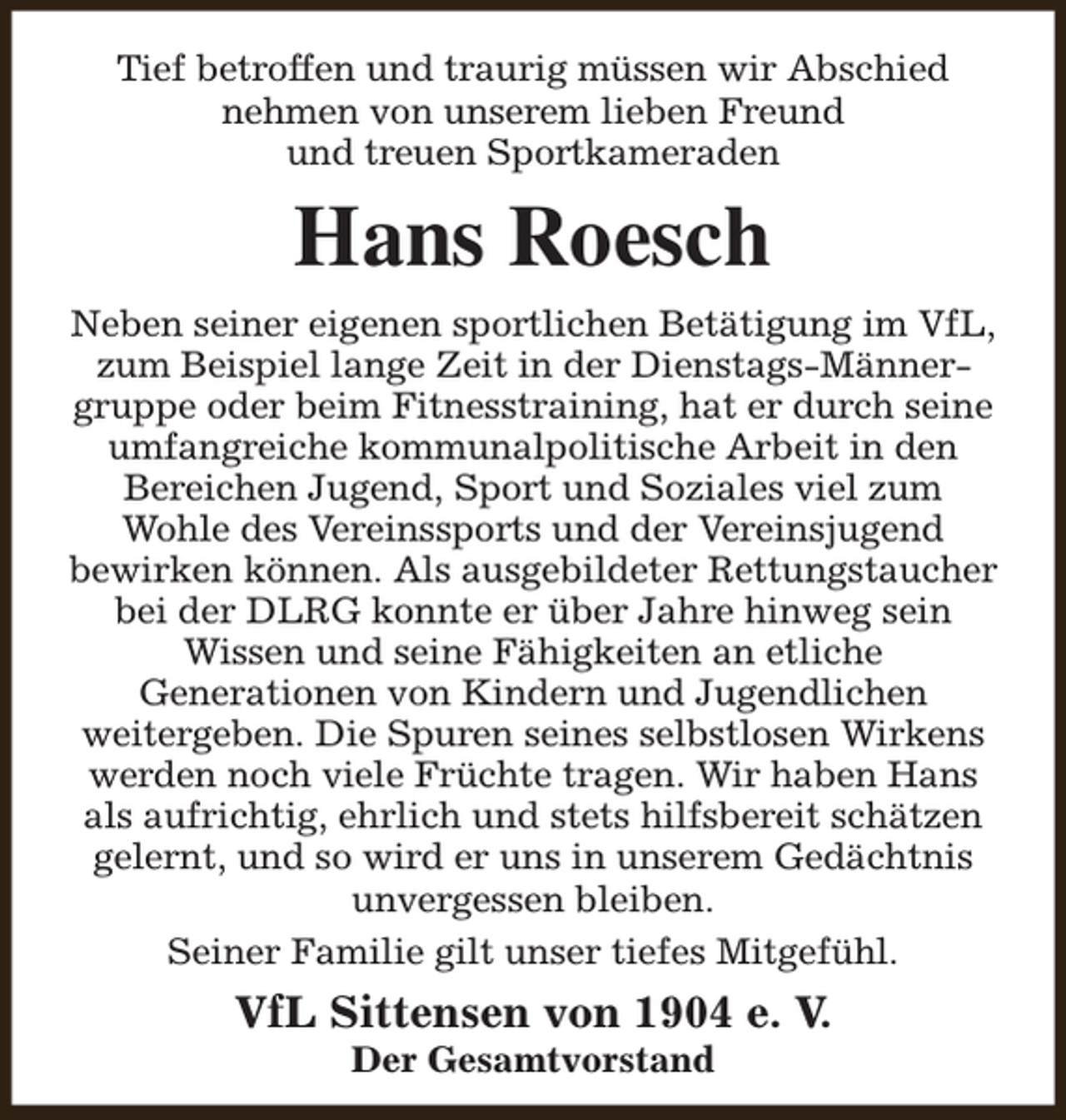 <p>Tief betroffen und traurig müssen wir Abschied<br />nehmen von unserem lieben Freund<br />und treuen Sportkameraden</p><p>Hans Roesch<br />Neben seiner eigenen sportlichen Betätigung im VfL,<br />zum Beispiel lange Zeit in der Dienstags-Männergruppe oder beim Fitnesstraining, hat er durch seine<br />umfangreiche kommunalpolitische Arbeit in den<br />Bereichen Jugend, Sport und Soziales viel zum<br />Wohle des Vereinssports und der Vereinsjugend<br />bewirken können. Als ausgebildeter Rettungstaucher<br />bei der DLRG konnte er über Jahre hinweg sein<br />Wissen und seine Fähigkeiten an etliche<br />Generationen von Kindern und Jugendlichen<br />weitergeben. Die Spuren seines selbstlosen Wirkens<br />werden noch viele Früchte tragen. Wir haben Hans<br />als aufrichtig, ehrlich und stets hilfsbereit schätzen<br />gelernt, und so wird er uns in unserem Gedächtnis<br />unvergessen bleiben.<br />Seiner Familie gilt unser tiefes Mitgefühl.</p><p>VfL Sittensen von 1904 e. V.<br />Der Gesamtvorstand</p>