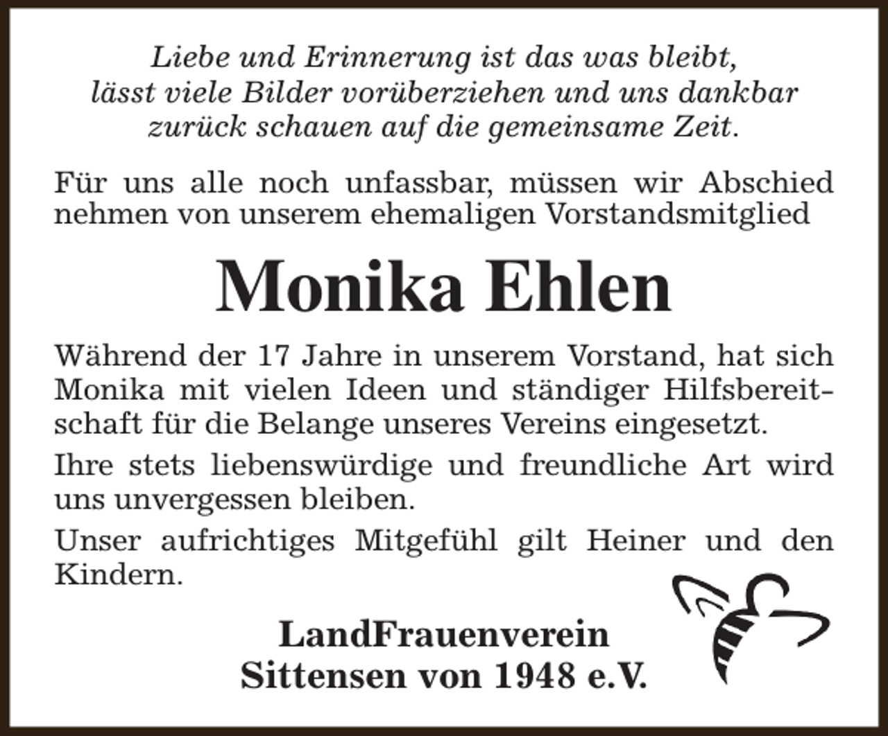 <p>Liebe und Erinnerung ist das was bleibt,<br />lässt viele Bilder vorüberziehen und uns dankbar<br />zurück schauen auf die gemeinsame Zeit.<br />Für uns alle noch unfassbar, müssen wir Abschied<br />nehmen von unserem ehemaligen Vorstandsmitglied</p><p>Monika Ehlen</p><p>Während der 17 Jahre in unserem Vorstand, hat sich<br />Monika mit vielen Ideen und ständiger Hilfsbereitschaft für die Belange unseres Vereins eingesetzt.<br />Ihre stets liebenswürdige und freundliche Art wird<br />uns unvergessen bleiben.<br />Unser aufrichtiges Mitgefühl gilt Heiner und den<br />Kindern.</p><p>LandFrauenverein<br />Sittensen von 1948 e.V.</p>