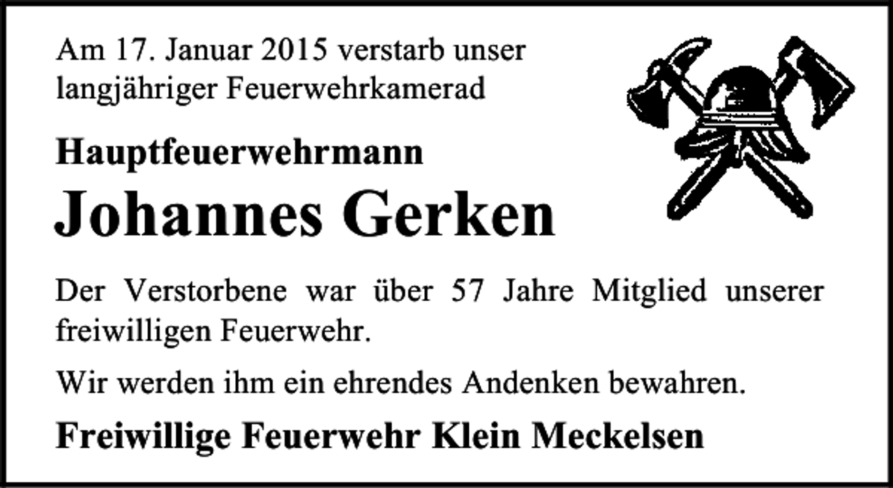 <p>Am 17. Januar 2015 verstarb unser<br />langjähriger Feuerwehrkamerad</p><p>Hauptfeuerwehrmann</p><p>Johannes Gerken<br />Der Verstorbene war über 57 Jahre Mitglied unserer<br />freiwilligen Feuerwehr.<br />Wir werden ihm ein ehrendes Andenken bewahren.</p><p>Freiwillige Feuerwehr Klein Meckelsen</p>