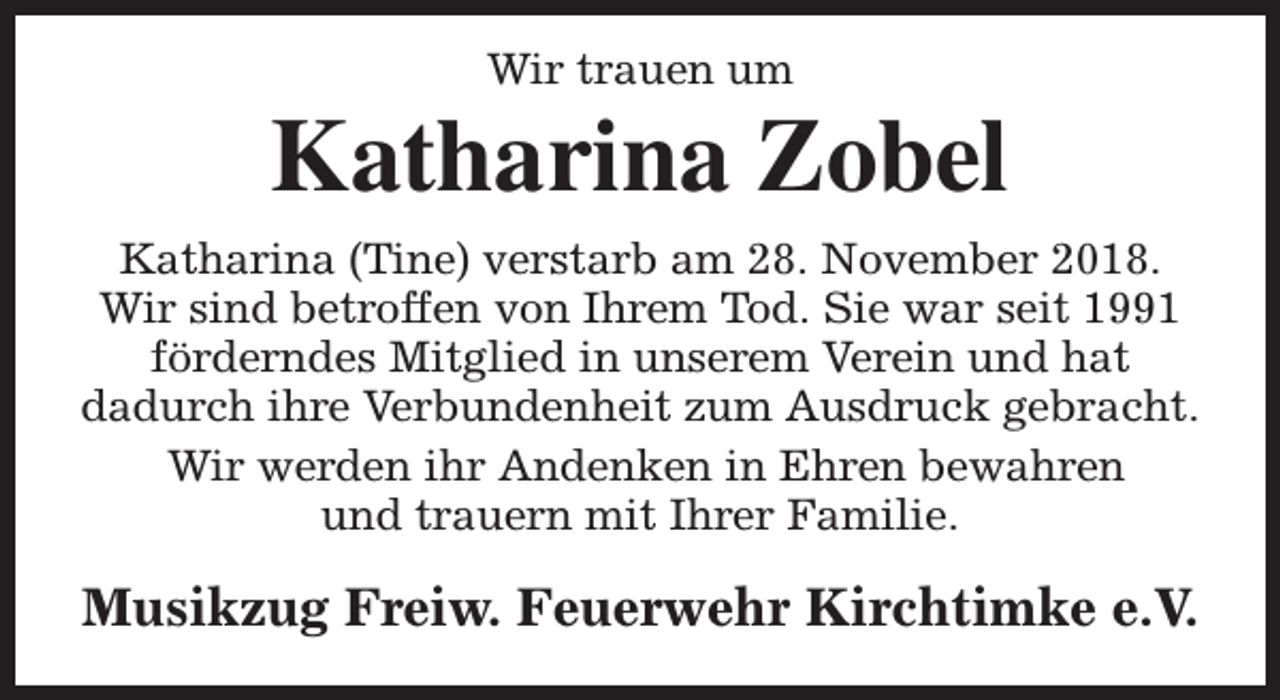 <p>Wir trauen um</p><p>Katharina Zobel<br />Katharina (Tine) verstarb am 28. November 2018.<br />Wir sind betroffen von Ihrem Tod. Sie war seit 1991<br />förderndes Mitglied in unserem Verein und hat<br />dadurch ihre Verbundenheit zum Ausdruck gebracht.<br />Wir werden ihr Andenken in Ehren bewahren<br />und trauern mit Ihrer Familie.</p><p>Musikzug Freiw. Feuerwehr Kirchtimke e.V.</p>