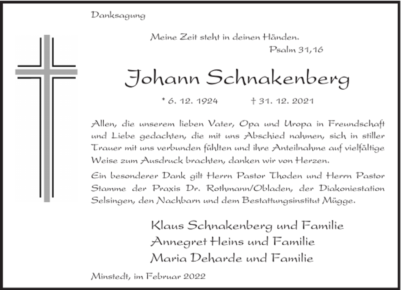 <p>Danksagung<br />Meine Zeit steht in deinen Händen.<br />Psalm 31,16</p><p>Johann Schnakenberg<br />* 6. 12. 1924</p><p>† 31. 12. 2021</p><p>Allen, die unserem lieben Vater, Opa und Uropa in Freundschaft<br />und Liebe gedachten, die mit uns Abschied nahmen, sich in stiller<br />Trauer mit uns verbunden fühlten und ihre Anteilnahme auf vielfältige<br />Weise zum Ausdruck brachten, danken wir von Herzen.<br />Ein besonderer Dank gilt Herrn Pastor Thoden und Herrn Pastor<br />Stamme der Praxis Dr. Rothmann/Obladen, der Diakoniestation<br />Selsingen, den Nachbarn und dem Bestattungsinstitut Mügge.</p><p>Klaus Schnakenberg und Familie<br />Annegret Heins und Familie<br />Maria Deharde und Familie<br />Minstedt, im Februar 2022</p>