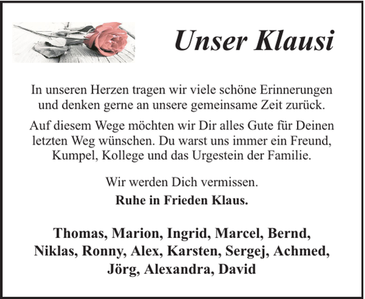 <p>Unser Klausi<br />In unseren Herzen tragen wir viele schöne Erinnerungen<br />und denken gerne an unsere gemeinsame Zeit zurück.<br />Auf diesem Wege möchten wir Dir alles Gute für Deinen<br />letzten Weg wünschen. Du warst uns immer ein Freund,<br />Kumpel, Kollege und das Urgestein der Familie.<br />Wir werden Dich vermissen.<br />Ruhe in Frieden Klaus.</p><p>Thomas, Marion, Ingrid, Marcel, Bernd,<br />Niklas, Ronny, Alex, Karsten, Sergej, Achmed,<br />Jörg, Alexandra, David</p>