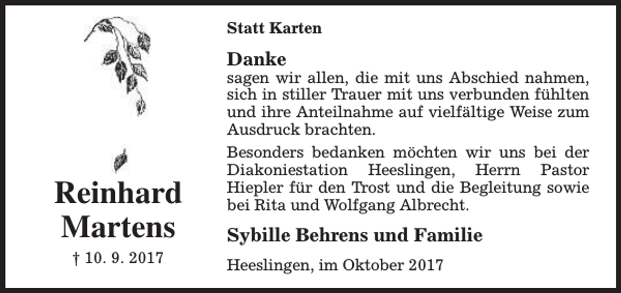<p>Statt Karten</p><p>Danke</p><p>Reinhard<br />Martens<br />† 10. 9. 2017</p><p>sagen wir allen, die mit uns Abschied nahmen,<br />sich in stiller Trauer mit uns verbunden fühlten<br />und ihre Anteilnahme auf vielfältige Weise zum<br />Ausdruck brachten.<br />Besonders bedanken möchten wir uns bei der<br />Diakoniestation Heeslingen, Herrn Pastor<br />Hiepler für den Trost und die Begleitung sowie<br />bei Rita und Wolfgang Albrecht.</p><p>Sybille Behrens und Familie<br />Heeslingen, im Oktober 2017</p>