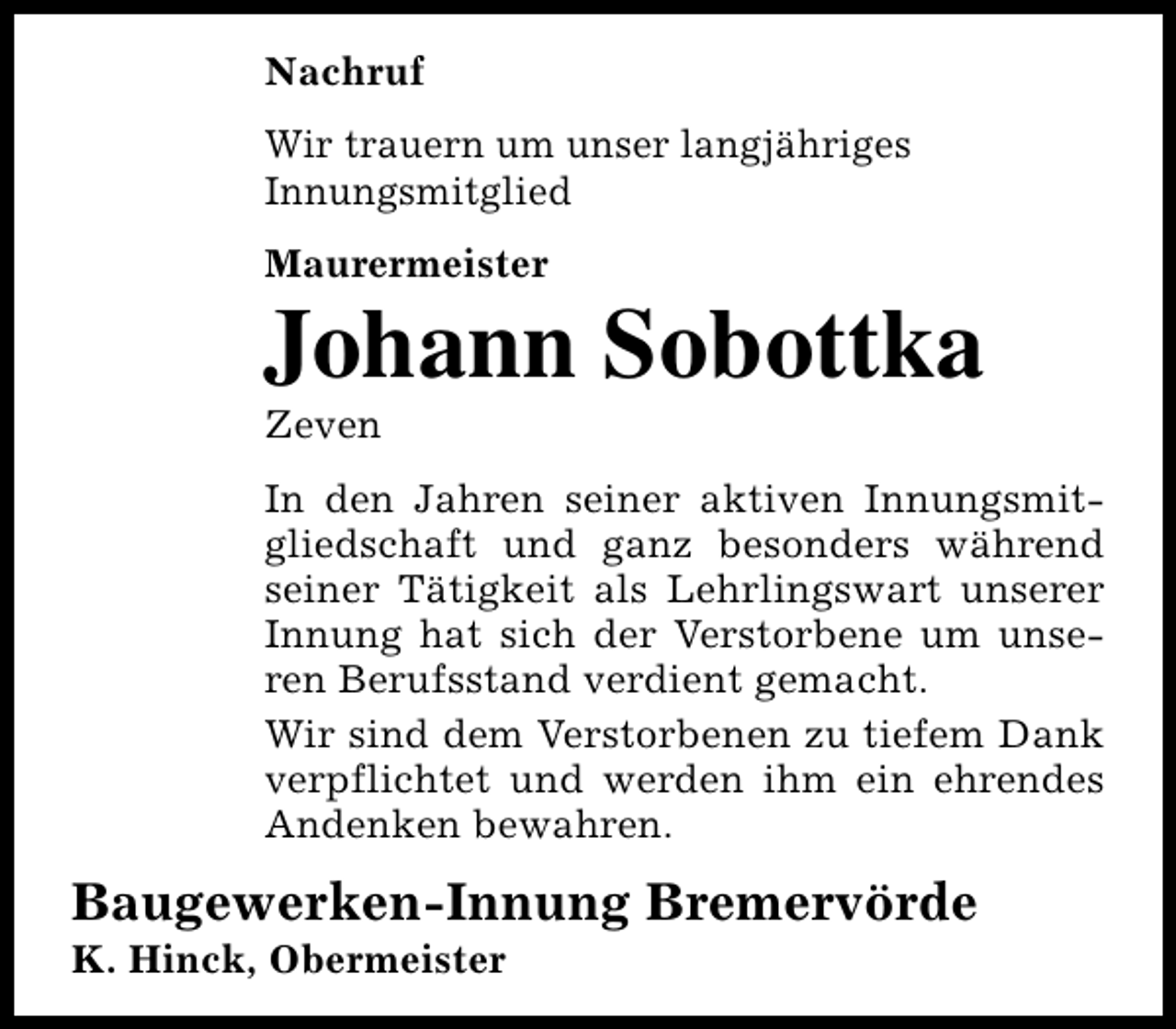 <p>Nachruf<br />Wir trauern um unser langjähriges<br />Innungsmitglied<br />Maurermeister</p><p>Johann Sobottka<br />Zeven</p><p>In den Jahren seiner aktiven Innungsmitgliedschaft und ganz besonders während<br />seiner Tätigkeit als Lehrlingswart unserer<br />Innung hat sich der Verstorbene um unseren Berufsstand verdient gemacht.<br />Wir sind dem Verstorbenen zu tiefem Dank<br />verpflichtet und werden ihm ein ehrendes<br />Andenken bewahren.</p><p>Baugewerken-Innung Bremervörde</p><p>K. Hinck, Obermeister</p>