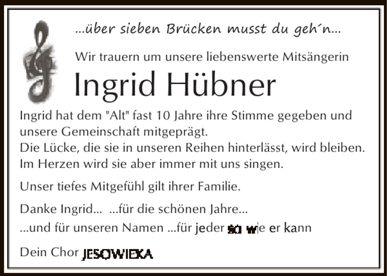 <p>...über sieben Brücken musst du geh´n...<br />Wir trauern um unsere liebenswerte Mitsängerin</p><p>Ingrid Hübner</p><p>Ingrid hat dem "Alt" fast 10 Jahre ihre Stimme gegeben und<br />unsere Gemeinschaft mitgeprägt.<br />Die Lücke, die sie in unseren Reihen hinterlässt, wird bleiben.<br />Im Herzen wird sie aber immer mit uns singen.<br />Unser tiefes Mitgefühl gilt ihrer Familie.<br />Danke Ingrid... ...für die schönen Jahre...<br />...und für unseren Namen ...für der<br />e r<br />Dein Chor</p><p>nn</p>