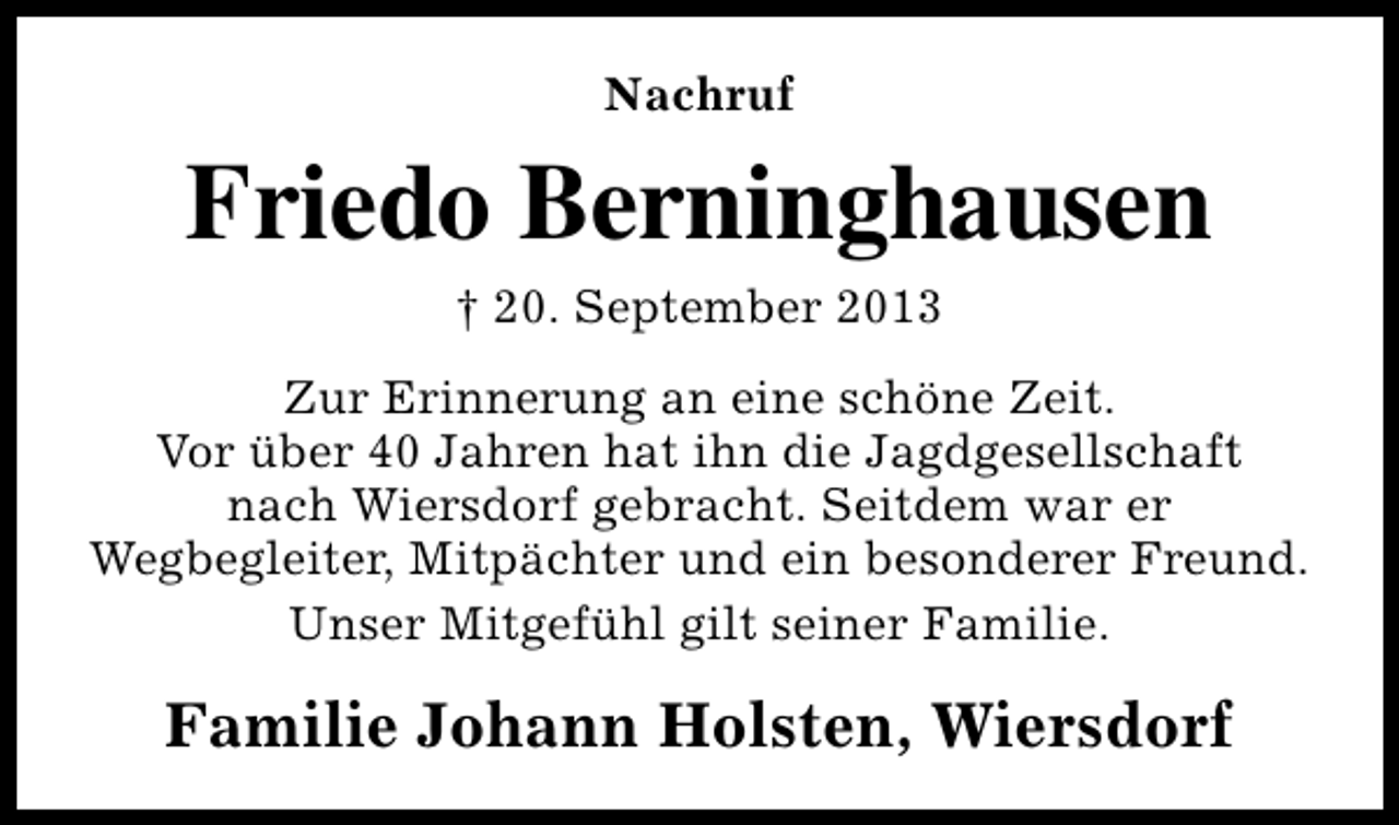 <p>Nachruf</p><p>Friedo Berninghausen<br />† 20. September 2013<br />Zur Erinnerung an eine schöne Zeit.<br />Vor über 40 Jahren hat ihn die Jagdgesellschaft<br />nach Wiersdorf gebracht. Seitdem war er<br />Wegbegleiter, Mitpächter und ein besonderer Freund.<br />Unser Mitgefühl gilt seiner Familie.</p><p>Familie Johann Holsten, Wiersdorf</p>