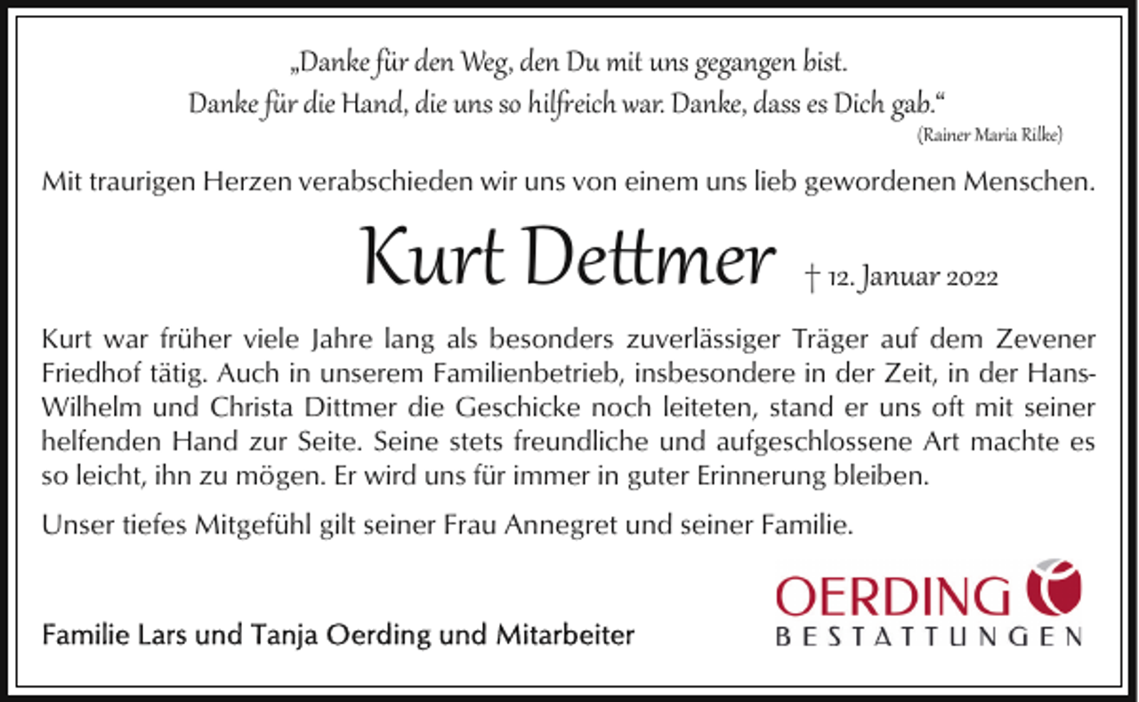 <p>„Danke fr den Weg, den Du mit uns gegangen bist.<br />Danke fr die Hand, die uns so hileich war. Danke, dass es Dich gab.“</p>
<p>(Rainer Maria Rilke)</p>
<p>Mit traurigen Herzen verabschieden wir uns von einem uns lieb gewordenen Menschen.</p>
<p>Kur� De er</p>
<p>† 12. Januar 2022</p>
<p>Kurt war früher viele Jahre lang als besonders zuverlässiger Träger auf dem Zevener<br />Friedhof tätig. Auch in unserem Familienbetrieb, insbesondere in der Zeit, in der HansWilhelm und Christa Dittmer die Geschicke noch leiteten, stand er uns oft mit seiner<br />helfenden Hand zur Seite. Seine stets freundliche und aufgeschlossene Art machte es<br />so leicht, ihn zu mögen. Er wird uns für immer in guter Erinnerung bleiben.</p>
<p>Unser tiefes Mitgefühl gilt seiner Frau Annegret und seiner Familie.</p>