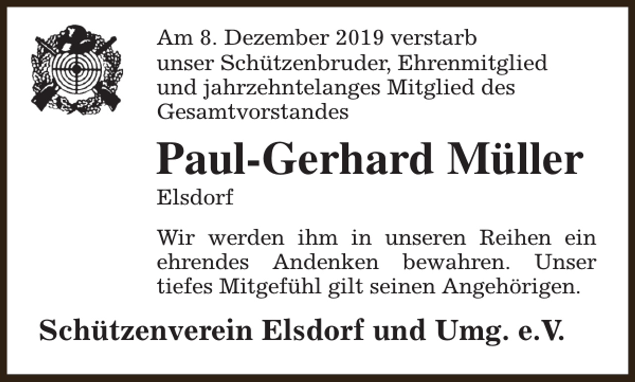 <p>Am 8. Dezember 2019 verstarb<br />unser Schützenbruder, Ehrenmitglied<br />und jahrzehntelanges Mitglied des<br />Gesamtvorstandes</p><p>Paul-Gerhard Müller<br />Elsdorf</p><p>Wir werden ihm in unseren Reihen ein<br />ehrendes Andenken bewahren. Unser<br />tiefes Mitgefühl gilt seinen Angehörigen.</p><p>Schützenverein Elsdorf und Umg. e.V.</p>