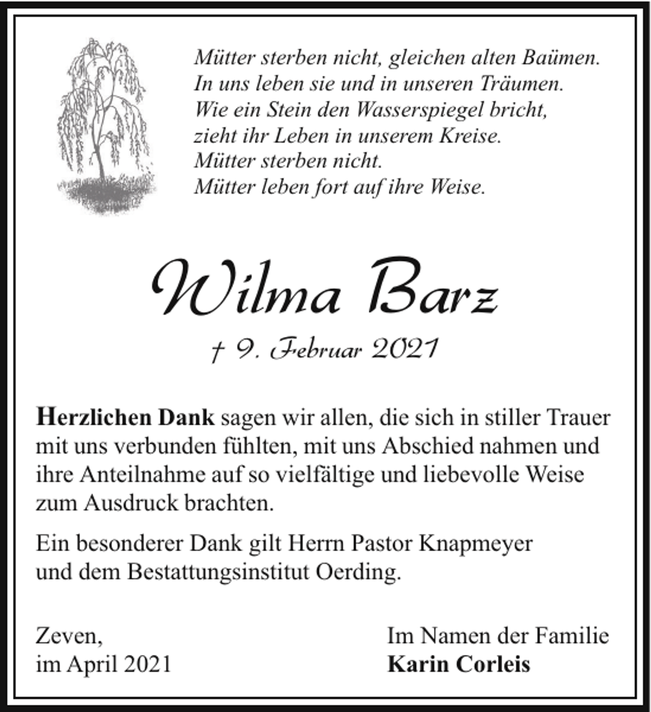 <p>Mütter sterben nicht, gleichen alten Baümen.<br />In uns leben sie und in unseren Träumen.<br />Wie ein Stein den Wasserspiegel bricht,<br />zieht ihr Leben in unserem Kreise.<br />Mütter sterben nicht.<br />Mütter leben fort auf ihre Weise.</p><p>Wilma Barz<br />† 9. Februar 2021</p><p>Herzlichen Dank sagen wir allen, die sich in stiller Trauer<br />mit uns verbunden fühlten, mit uns Abschied nahmen und<br />ihre Anteilnahme auf so vielfältige und liebevolle Weise<br />zum Ausdruck brachten.<br />Ein besonderer Dank gilt Herrn Pastor Knapmeyer<br />und dem Bestattungsinstitut Oerding.<br />Zeven,<br />im April 2021</p><p>Im Namen der Familie<br />Karin Corleis</p>