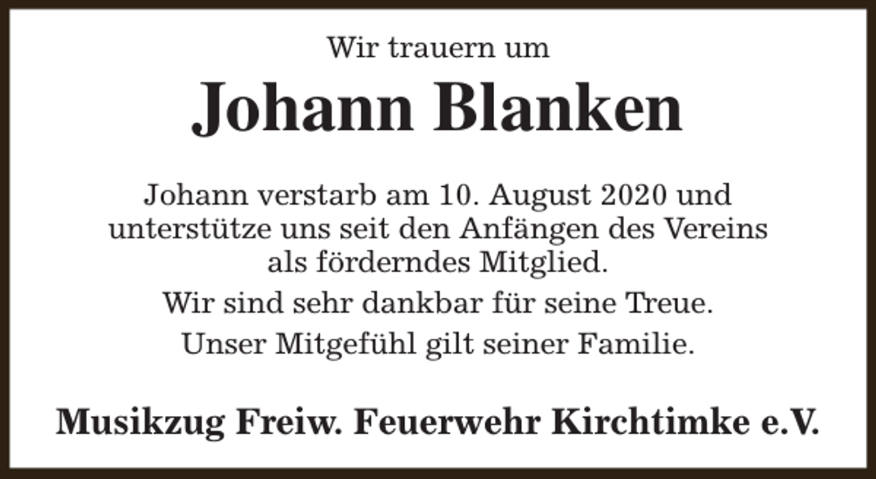 <p>Wir trauern um</p><p>Johann Blanken<br />Johann verstarb am 10. August 2020 und<br />unterstütze uns seit den Anfängen des Vereins<br />als förderndes Mitglied.<br />Wir sind sehr dankbar für seine Treue.<br />Unser Mitgefühl gilt seiner Familie.</p><p>Musikzug Freiw. Feuerwehr Kirchtimke e.V.</p>