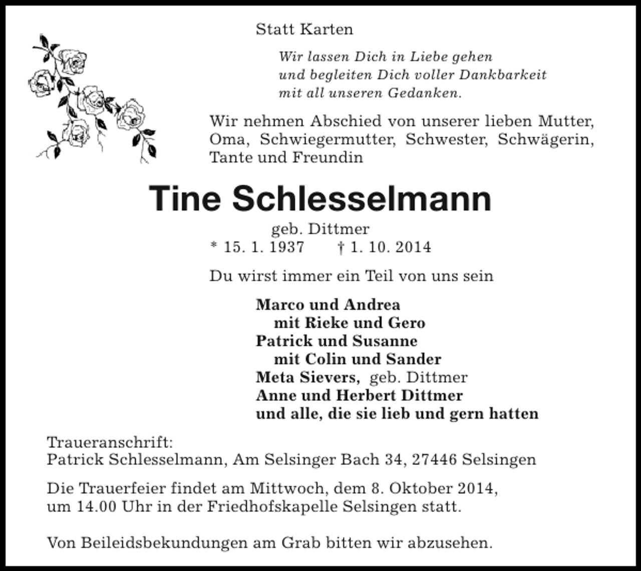 <p>Statt Karten<br />Wir lassen Dich in Liebe gehen<br />und begleiten Dich voller Dankbarkeit<br />mit all unseren Gedanken.</p><p>Wir nehmen Abschied von unserer lieben Mutter,<br />Oma, Schwiegermutter, Schwester, Schwägerin,<br />Tante und Freundin</p><p>Tine Schlesselmann<br />geb. Dittmer<br />* 15. 1. 1937<br />† 1. 10. 2014</p><p>Du wirst immer ein Teil von uns sein<br />Marco und Andrea<br />mit Rieke und Gero<br />Patrick und Susanne<br />mit Colin und Sander<br />Meta Sievers, geb. Dittmer<br />Anne und Herbert Dittmer<br />und alle, die sie lieb und gern hatten<br />Traueranschrift:<br />Patrick Schlesselmann, Am Selsinger Bach 34, 27446 Selsingen<br />Die Trauerfeier findet am Mittwoch, dem 8. Oktober 2014,<br />um 14.00 Uhr in der Friedhofskapelle Selsingen statt.<br />Von Beileidsbekundungen am Grab bitten wir abzusehen.</p>