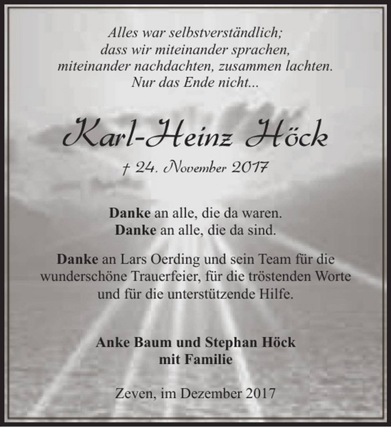 <p>Alles war selbstverständlich;<br />dass wir miteinander sprachen,<br />miteinander nachdachten, zusammen lachten.<br />Nur das Ende nicht...</p><p>Karl-Heinz Höck<br />† 24. November 2017</p><p>Danke an alle, die da waren.<br />Danke an alle, die da sind.<br />Danke an Lars Oerding und sein Team für die<br />wunderschöne Trauerfeier, für die tröstenden Worte<br />und für die unterstützende Hilfe.<br />Anke Baum und Stephan Höck<br />mit Familie<br />Zeven, im Dezember 2017</p>