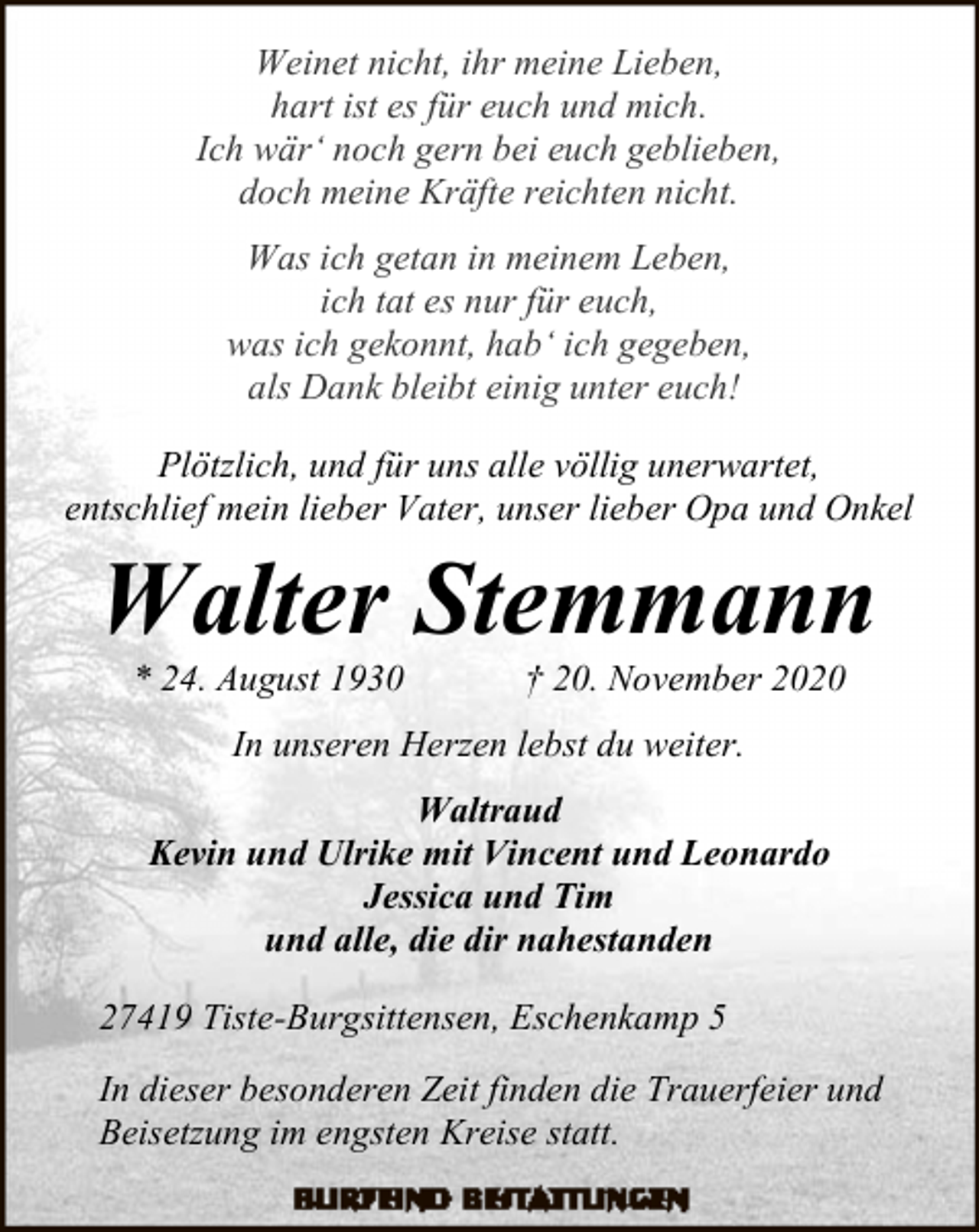 <p>Weinet nicht, ihr meine Lieben,<br />hart ist es für euch und mich.<br />Ich wär‘ noch gern bei euch geblieben,<br />doch meine Kräfte reichten nicht.<br />Was ich getan in meinem Leben,<br />ich tat es nur für euch,<br />was ich gekonnt, hab‘ ich gegeben,<br />als Dank bleibt einig unter euch!<br />Plötzlich, und für uns alle völlig unerwartet,<br />entschlief mein lieber Vater, unser lieber Opa und Onkel</p><p>Walter Stemmann<br />* 24. August 1930</p><p>† 20. November 2020</p><p>In unseren Herzen lebst du weiter.<br />Waltraud<br />Kevin und Ulrike mit Vincent und Leonardo<br />Jessica und Tim<br />und alle, die dir nahestanden<br />27419 Tiste-Burgsittensen, Eschenkamp 5<br />In dieser besonderen Zeit finden die Trauerfeier und<br />Beisetzung im engsten Kreise statt.</p>