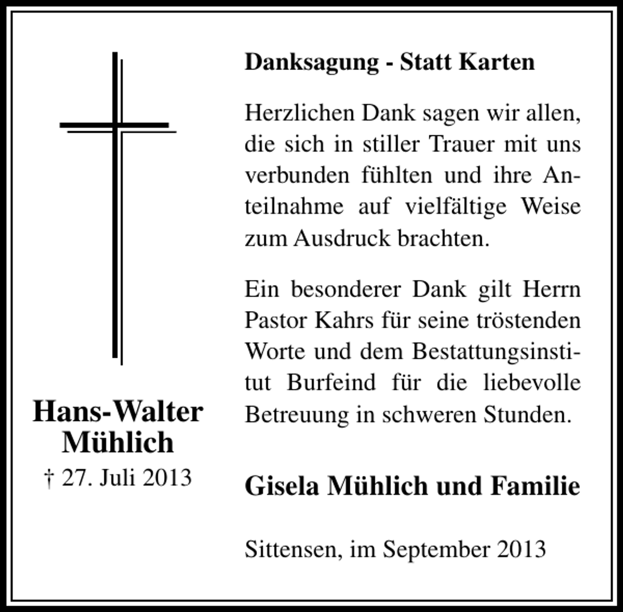 <p>Danksagung - Statt Karten<br />Herzlichen Dank sagen wir allen,<br />die sich in stiller Trauer mit uns<br />verbunden fühlten und ihre Anteilnahme auf vielfältige Weise<br />zum Ausdruck brachten.</p><p>Hans-Walter<br />Mühlich<br />† 27. Juli 2013</p><p>Ein besonderer Dank gilt Herrn<br />Pastor Kahrs für seine tröstenden<br />Worte und dem Bestattungsinstitut Burfeind für die liebevolle<br />Betreuung in schweren Stunden.</p><p>Gisela Mühlich und Familie<br />Sittensen, im September 2013</p>