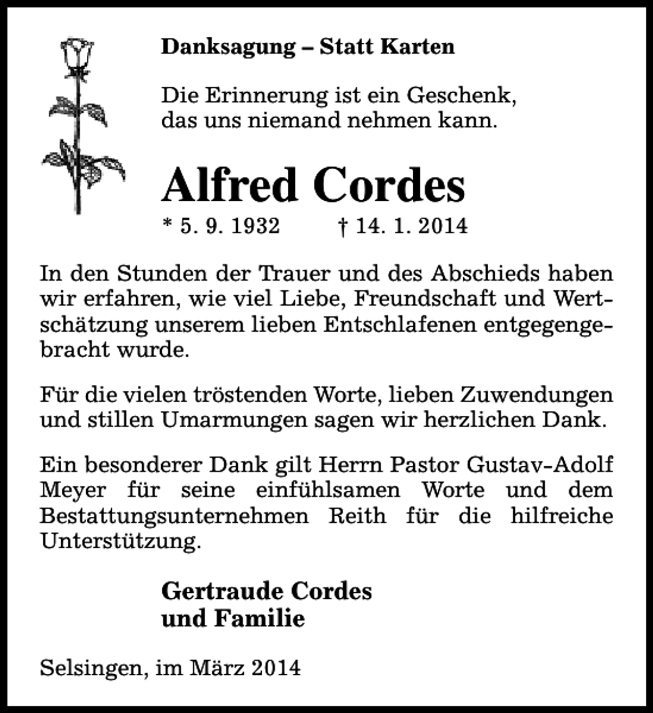 <p>Danksagung – Statt Karten<br />Die Erinnerung ist ein Geschenk,<br />das uns niemand nehmen kann.</p><p>Alfred Cordes<br />* 5. 9. 1932</p><p>† 14. 1. 2014</p><p>In den Stunden der Trauer und des Abschieds haben<br />wir erfahren, wie viel Liebe, Freundschaft und Wertschätzung unserem lieben Entschlafenen entgegengebracht wurde.<br />Für die vielen tröstenden Worte, lieben Zuwendungen<br />und stillen Umarmungen sagen wir herzlichen Dank.<br />Ein besonderer Dank gilt Herrn Pastor Gustav-Adolf<br />Meyer für seine einfühlsamen Worte und dem<br />Bestattungsunternehmen Reith für die hilfreiche<br />Unterstützung.</p><p>Gertraude Cordes<br />und Familie<br />Selsingen, im März 2014</p>